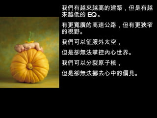 我們有越來越高的建築，但是有越來越低的 EQ 。  有更寬廣的高速公路，但有更狹窄的視野。 我們可以征服外太空， 但是卻無法掌控內心世界。 我們可以分裂原子核， 但是卻無法挪去心中的偏見。 