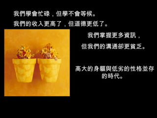 我們學會忙碌，但學不會等候。 我們的收入更高了，但道德更低了。 我們掌握更多資訊， 但我們的溝通卻更貧乏。 高大的身軀與低劣的性格並存的時代。  