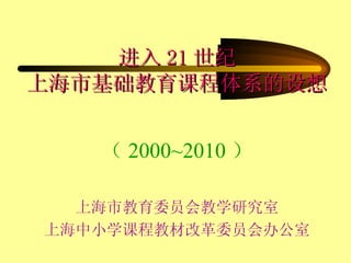 进入 21 世纪 上海市基础教育课程体系的设想 （ 2000~2010 ） 上海市教育委员会教学研究室 上海中小学课程教材改革委员会办公室 