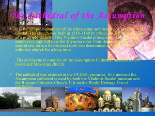 The Cathedral of the Assumption It is the unique monument of the white-stone architecture of Vladimir and Suzdal. The church was built in 1158-1160 by prince Andrei Bogolyubsky as a principle church of the Vladimir-Suzdal principality. The cathedral stands on a high hill over the Klyazma river. Four domes  t ogether with a central one form a five-domed roof, that determined a model of the orthodox church for a long time.   The architectural complex of the Assumption Cathedral includes a bell-tower and St.George church.  The cathedral was restored in the 19-20 - th centuries. At a moment the Assumption cathedral is used by both the Vladimir-Suzdal museum and the Russian Orthodox Church. It is on the World Heritage List of UNESCO.  