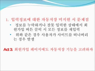 입력정보에 대한 자동저장 미지원 시 문제점 정보를 누락하거나 잘못 입력한 상태에서 회원가입 버튼 클릭 시 모든 정보를 재입력 위와 같은 경우 사용자가 사이트를 떠나버리는 경우 발생 Act 3.  회원가입 페이지에도 자동저장 기능을 고려하자 
