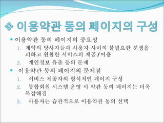이용약관 동의 페이지의 중요성 계약의 당사자들과 사용자 사이의 불필요한 분쟁을 피하고 원활한 서비스의 제공 / 이용 개인정보 유출 등의 문제 이용약관 동의 페이지의 문제점 서비스 제공자의 형식적인 페이지 구성 통합회원 시스템 운영 시 약관 동의 페이지는 더욱 복잡해짐 사용자는 습관적으로 이용약관 동의 선택 
