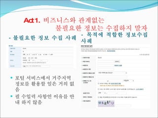 Act 1.  비즈니스와 관계없는  불필요한 정보는 수집하지 말자 -  불필요한 정보 수집 사례 -  목적에 적합한 정보수집 사례 포털 서비스에서 거주지역 정보를 활용할 일은 거의 없음 필 수입력 사항인 이유를 안내 하지 않음 