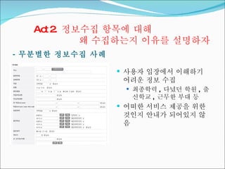 Act 2.  정보수집 항목에 대해  왜 수집하는지 이유를 설명하자 -  무분별한 정보수집 사례  사용자 입장에서 이해하기 어려운 정보 수집 최종학력 ,  다녔던 학원 ,  출신학교 ,  근무한 부대 등 어떠한 서비스 제공을 위한 것인지 안내가 되어있지 않음 