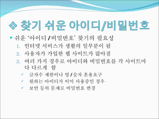 쉬운 ‘아이디 / 비밀번호’ 찾기의 필요성 인터넷 서비스가 생활의 일부분이 됨 사용자가 가입한 웹 사이트가 많아짐 여러 가지 경우로 아이디와 비밀번호를 각 사이트마다 다르게  함 글자수 제한이나 영 / 숫자 혼용요구 원하는 아이디가 이미 사용중인 경우 보안 등의 문제로 비밀번호 변경 