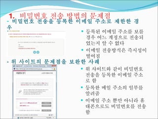 1.  비밀번호 전송 방법의 문제점 비밀번호 전송을 등록한 이메일 주소로 제한한 경우 등록된 이메일 주소를 보를 경우 어느 계정으로 전송되었는지 알 수 없다 이메일 전송방식은 즉시성이 떨어짐 -  위 사이트의 문제점을 보완한 사례 위 사이트와 같이 비밀번호 전송을 등록한 이메일 주소로 함 등록한 메일 주소의 일부를 알려줌 이메일 주소 뿐만 아니라 휴대폰으로도 비밀번호를 전송함 