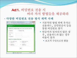 Act 1.  비밀번호 전송 시  여러 가지 방법들을 제공하라 -  다양한 비밀번호 전송 방식 채택 사례 기본적인 방법 외에 추가로 신용카드 ,  공인인증서 등을 통한 비밀번호 찾기 인증서가 설치되지 않은 경우 ,  신용카드가 없는 경우 이용이 불가 보조적 수단으로만 활용 