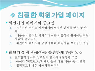 회원가입 페이지의 중요성 사용자와 서비스 제공업체의 밀접한 관계를 맺는 첫 단계 대부분의 온라인 서비스가 이를 이용하기 위해서는 회원가입이 필수요소 회원가입 페이지의 구성에 따라 회원가입 성공률이 결정 회원가입 시 사용자를 불편하게 하는 요소 필수입력 항목과 선택입력 항목의 불분명한 구분 아이디 / 비밀번호 / 닉네임 등에 대한 제한사항 미표시 입력정보에 대한 자동저장 미지원 