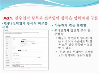 - 필수 / 선택입력 항목의 미구분 사례 -  사용자가 겪을 불편함 휴대전화와 집전화 모두 필수항목 비상시 꼭 연락이 닿아야 하는 서비스가 아님에도 두 항목 모두 필수 항목인 이유를 알 수 없음 이런 경우 무의미한 거짓정보가 입력되는 경우가 많음 Act 1.  필수입력 항목과 선택입력 항목은 명확하게 구분 