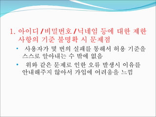 아이디 / 비밀번호 / 닉네임 등에 대한 제한사항의 기준 불명확 시 문제점 사용자가 몇 번의 실패를 통해서 허용 기준을 스스로 알아내는 수 밖에 없음 위와 같은 문제로 인한 오류 발생시 이유를 안내해주지 않아서 가입에 어려움을 느낌 