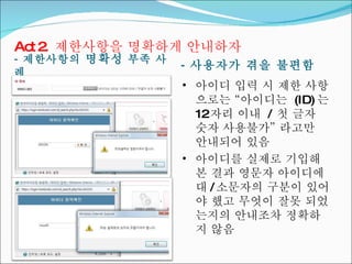 -  제한사항의  명확성  부족 사례 -  사용자가 겪을 불편함 Act 2.  제한사항을 명확하게 안내하자 아이디 입력 시 제한 사항으로는 “아이디는  (ID) 는  12 자리 이내  /  첫 글자 숫자 사용불가” 라고만  안내되어 있음 아이디를 실제로 기입해 본 결과 영문자 아이디에 대 / 소문자의 구분이 있어야 했고 무엇이 잘못 되었는지의 안내조차 정확하지 않음 