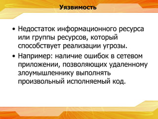 Уязвимость Недостаток информационного ресурса или группы ресурсов, который способствует реализации угрозы. Например :  наличие ошибок в сетевом приложении, позволяющих удаленному злоумышленнику выполнять произвольный исполняемый код. 