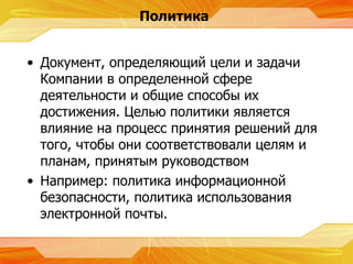 Политика Документ, определяющий цели и задачи Компании в определенной сфере деятельности и общие способы их достижения. Целью политики является влияние на процесс принятия решений для того, чтобы они соответствовали целям и планам, принятым руководством Например :  политика информационной безопасности, политика использования электронной почты. 