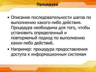 Процедура Описание последовательности шагов по выполнению какого-либо действия. Процедура необходима для того, чтобы установить определенный и повторяемый подход по выполнению каких-либо действий. Например :  процедура предоставления доступа к информационным системам  