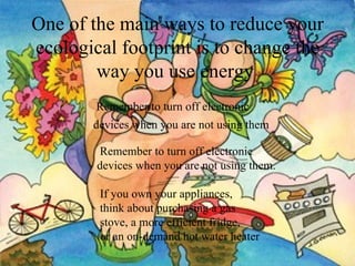 One of the main ways to reduce your ecological footprint is to change the way you use energy   Remember to turn off electronic  devices when you are not using them   Remember to turn off electronic devices when you are not using them.   If you own your appliances,  think about purchasing a gas  stove, a more efficient fridge,  or an on-demand hot water heater   