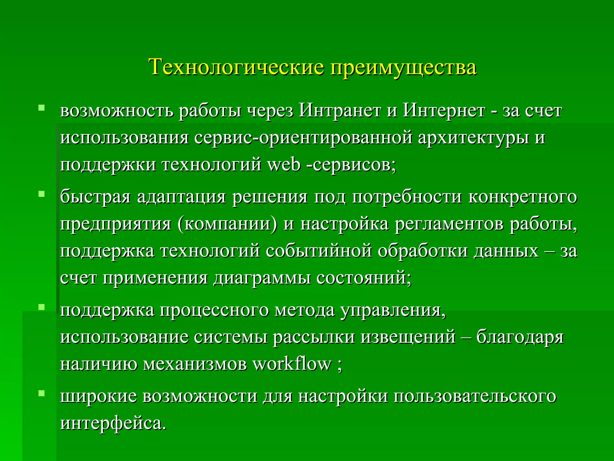 Технологические преимущества возможность работы через Интранет и Интернет - за счет использования сервис-ориентированной архитектуры и поддержки технологий web -сервисов;  быстрая адаптация решения под потребности конкретного предприятия (компании) и настройка регламентов работы, поддержка технологий событийной обработки данных – за счет применения диаграммы состояний;  поддержка процессного метода управления, использование системы рассылки извещений – благодаря наличию механизмов workflow ;  широкие возможности для настройки пользовательского интерфейса.  