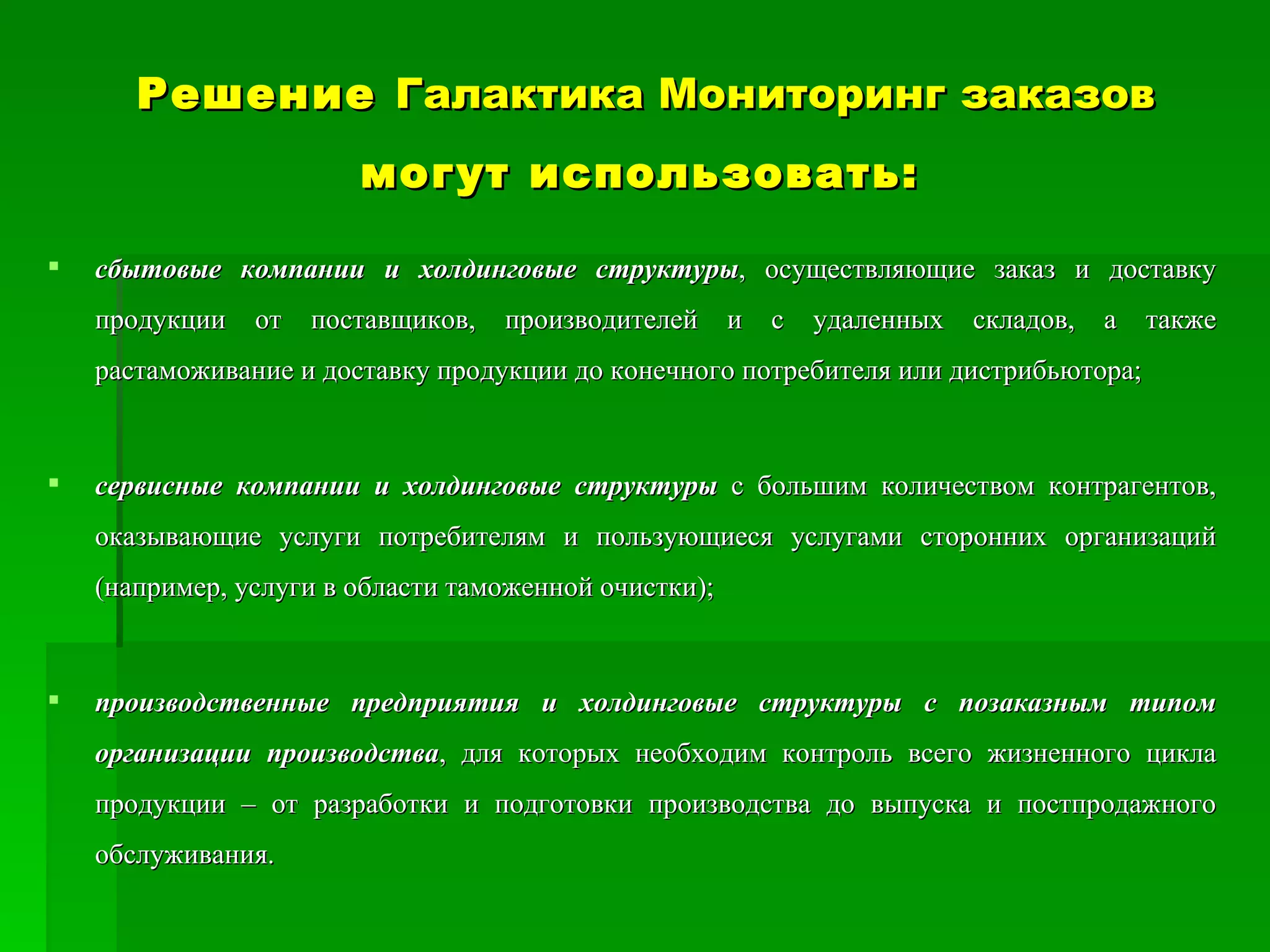 Решение  Галактика Мониторинг заказов  могут использовать:   сбытовые компании и холдинговые структуры , осуществляющие заказ и доставку продукции от поставщиков, производителей и с удаленных складов, а также растаможивание и доставку продукции до конечного потребителя или дистрибьютора;  сервисные компании и холдинговые структуры  с большим количеством контрагентов, оказывающие услуги потребителям и пользующиеся услугами сторонних организаций (например, услуги в области таможенной очистки);  производственные предприятия и холдинговые   структуры с позаказным типом организации производства , для которых необходим контроль всего жизненного цикла продукции – от разработки и подготовки производства до выпуска и постпродажного обслуживания.  