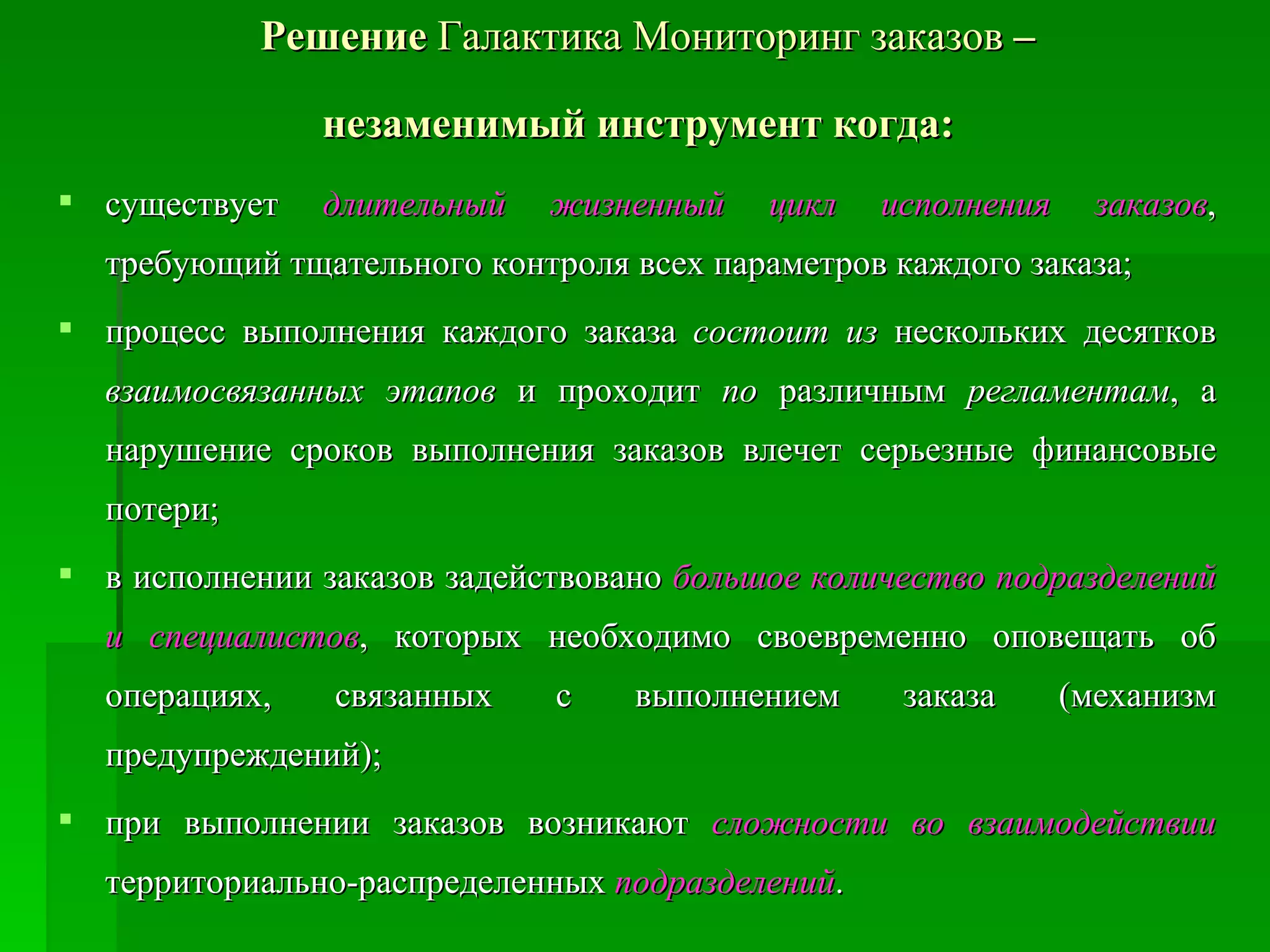 Решение  Галактика Мониторинг заказов  –  незаменимый инструмент когда:   существует  длительный жизненный цикл исполнения заказов , требующий тщательного контроля всех параметров каждого заказа;  процесс выполнения каждого заказа  состоит из  нескольких десятков  взаимосвязанных этапов  и проходит  по  различным  регламентам , а нарушение сроков выполнения заказов влечет серьезные финансовые потери;  в исполнении заказов задействовано  большое количество подразделений и специалистов , которых необходимо своевременно оповещать об операциях, связанных с выполнением заказа (механизм предупреждений);  при выполнении заказов возникают  сложности во взаимодействии  территориально-распределенных  подразделений .  