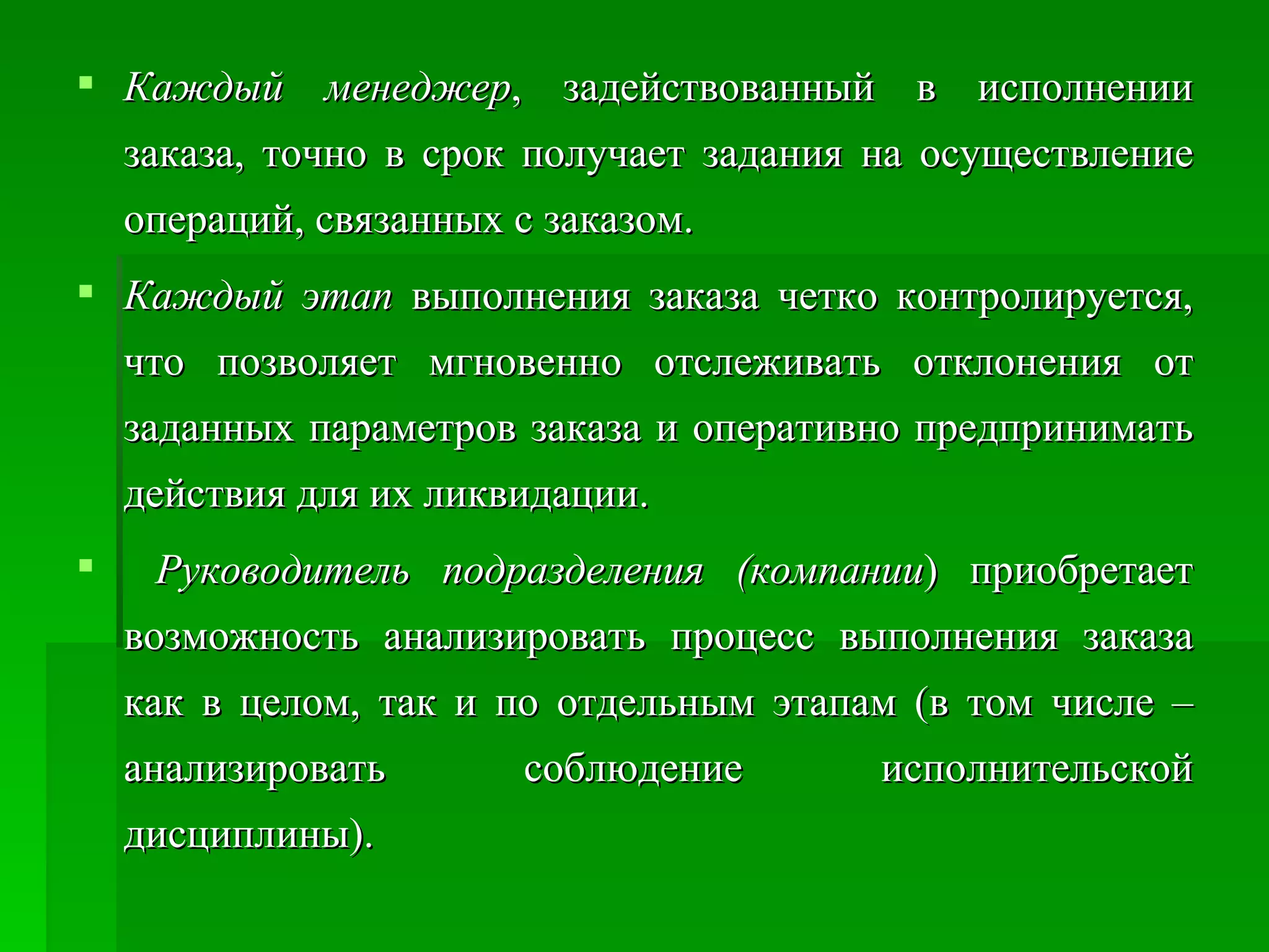 Каждый менеджер , задействованный в исполнении заказа, точно в срок получает задания на осуществление операций, связанных с заказом.  Каждый этап  выполнения заказа четко контролируется, что позволяет мгновенно отслеживать отклонения от заданных параметров заказа и оперативно предпринимать действия для их ликвидации. Руководитель подразделения (компании ) приобретает возможность анализировать процесс выполнения заказа как в целом, так и по отдельным этапам (в том числе – анализировать соблюдение исполнительской дисциплины).  