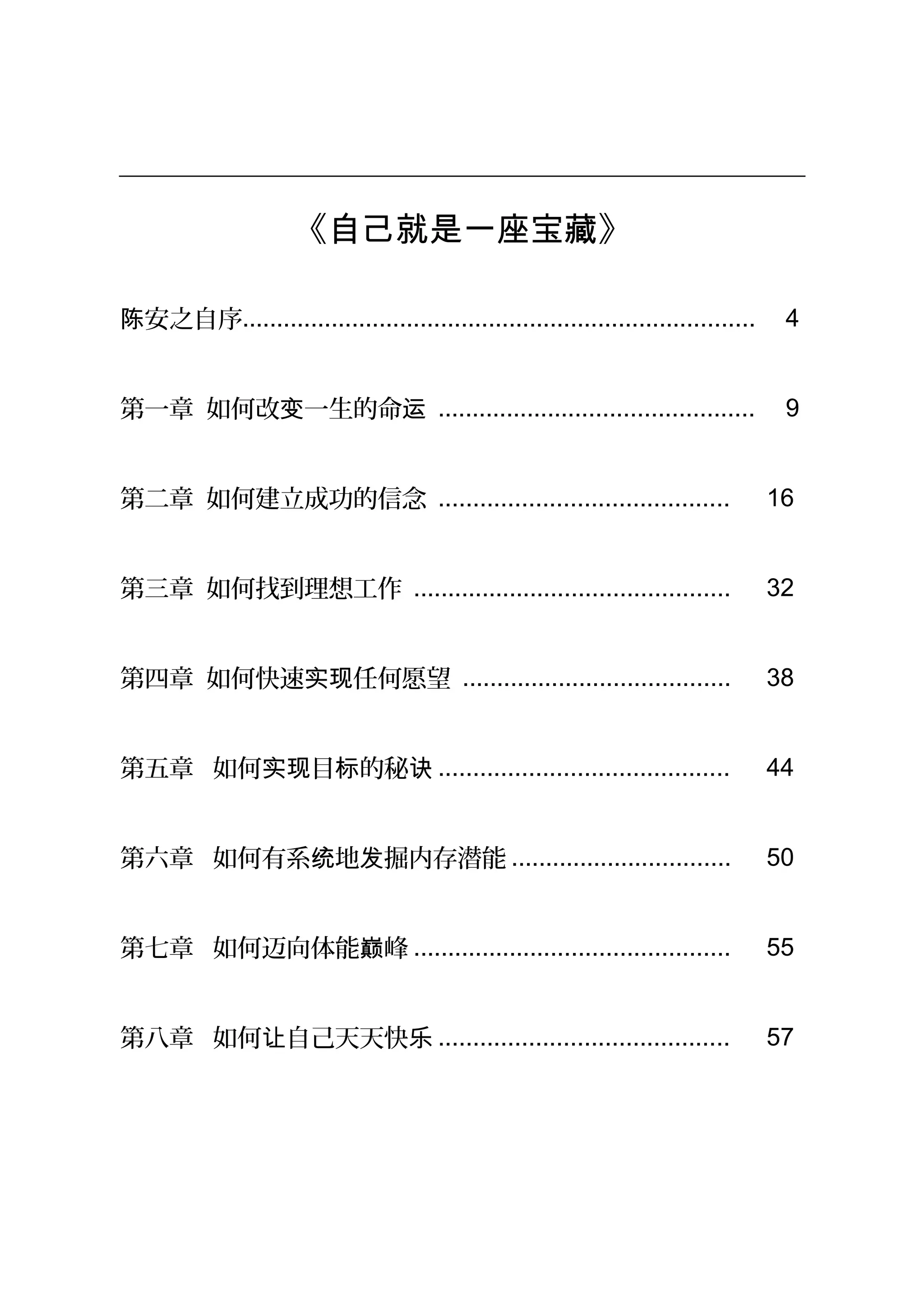 《自己就是一座宝藏》
安之自序陈 ........................................................................... 4
第一章 如何改 一生的命变 运 .............................................. 9
第二章 如何建立成功的信念 .......................................... 16
第三章 如何找到理想工作 .............................................. 32
第四章 如何快速 任何愿望实现 ....................................... 38
第五章 如何 目 的秘实现 标 诀 .......................................... 44
第六章 如何有系 地 掘内存潜能统 发 ................................ 50
第七章 如何迈向体能 峰巅 .............................................. 55
第八章 如何 自己天天快让 乐 .......................................... 57
 