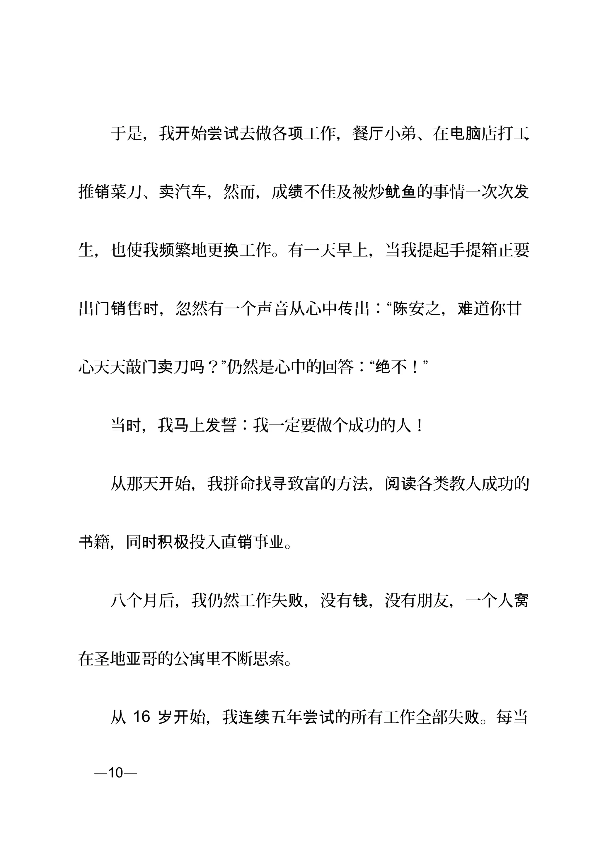 　　于是，我 始 去做各 工作，餐 小弟、在 店打工开 尝试 项 厅 电脑 、
推 菜刀、 汽 ，然而，成 不佳及被炒 的事情一次次销 卖 车 绩 鱿鱼 发
生，也使我 繁地更 工作。有一天早上，当我提起手提箱正要频 换
出 售 ，忽然有一个声音从心中 出：“ 安之， 道你甘门销 时 传 陈 难
心天天敲门 刀卖 ？”仍然是心中的回答：“ 不！”吗 绝
　　当 ，我 上 誓：我一定要做个成功的人！时 马 发
　　从那天 始，我拼命找 致富的方法， 各类教人成功的开 寻 阅读
籍，同 投入直 事 。书 时积极 销 业
　　八个月后，我仍然工作失 ，没有 ，没有朋友，一个人败 钱 窝
在圣地 哥的公寓里不断思索。亚
　　从 16 始，我 五年 的所有工作全部失 。每当岁开 连续 尝试 败
页—10—
 