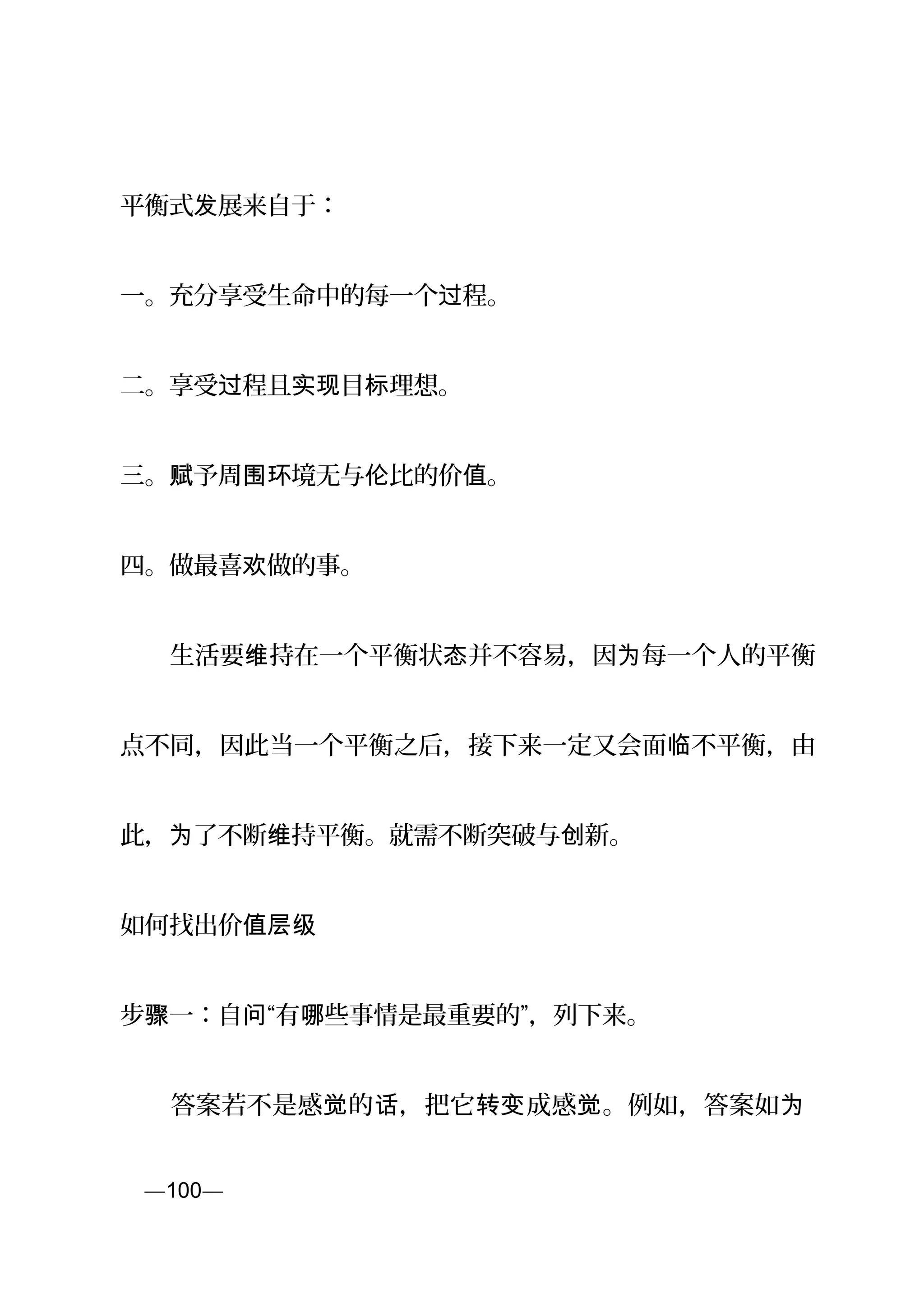 平衡式 展来自于：发
一。充分享受生命中的每一个 程。过
二。享受 程且 目 理想。过 实现 标
三。 予周 境无与 比的价 。赋 围环 伦 值
四。做最喜 做的事。欢
　　生活要 持在一个平衡状 并不容易，因 每一个人的平衡维 态 为
点不同，因此当一个平衡之后，接下来一定又会面 不平衡，由临
此， 了不断 持平衡。就需不断突破与 新。为 维 创
如何找出价值层级
步 一：自 “有 些事情是最重要的”，骤 问 哪 列下来。
　　答案若不是感 的 ，把它 成感 。例如，答案如觉 话 转变 觉 为
页—100—
 