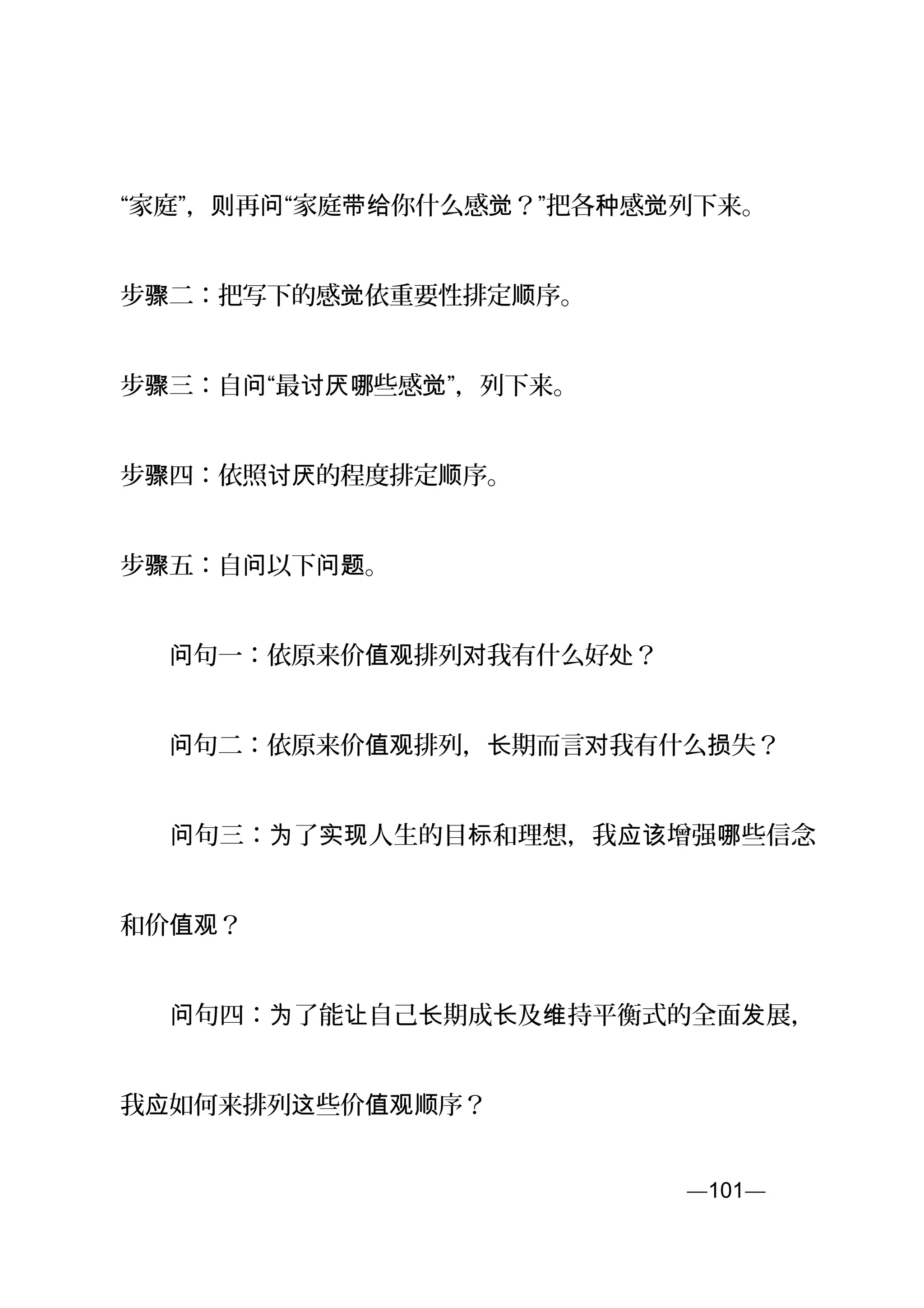 “家庭”， 再 “家庭 你什么感 ？”把各 感则 问 带给 觉 种 觉列下来。
步 二：把写下的感骤 觉依重要性排定 序。顺
步 三：自 “最 些感 ”，骤 问 讨厌哪 觉 列下来。
步 四：依照 的程度排定 序。骤 讨厌 顺
步 五：自 以下 。骤 问 问题
　　 句一：依原来价 排列 我有什么好 ？问 值观 对 处
　　 句二：依原来价 排列， 期而言 我有什么 失？问 值观 长 对 损
　　 句三： 了 人生的目 和理想，我 增强 些信念问 为 实现 标 应该 哪
和价 ？值观
　　 句四： 了能 自己 期成 及 持平衡式的全面 展，问 为 让 长 长 维 发
我 如何来排列 些价 序？应 这 值观顺
—101—页
 