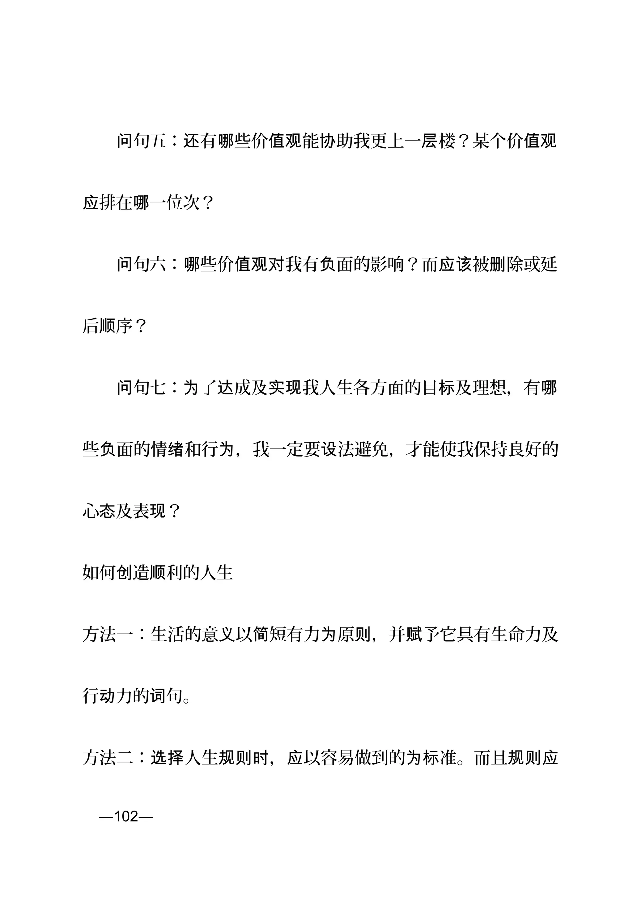 　　 句问 五： 有 些价 能 助我更上一 楼？某个价还 哪 值观 协 层 值观
排在 一位次？应 哪
　　 句问 六： 些价 我有 面的影响？而 被 除或延哪 值观对 负 应该 删
后 序？顺
　　 句问 七： 了 成及 我人生各方面的目 及理想，有为 达 实现 标 哪
些 面的情 和行 ，我一定要 法避免，才能使我保持良好的负 绪 为 设
心 及表 ？态 现
如何 造 利的人生创 顺
方法一：生活的意 以 短有力 原 ，并 予它具有生命力及义 简 为 则 赋
行 力的 句。动 词
方法二： 人生 ， 以容易做到的 准。而且选择 规则时 应 为标 规则应
页—102—
 