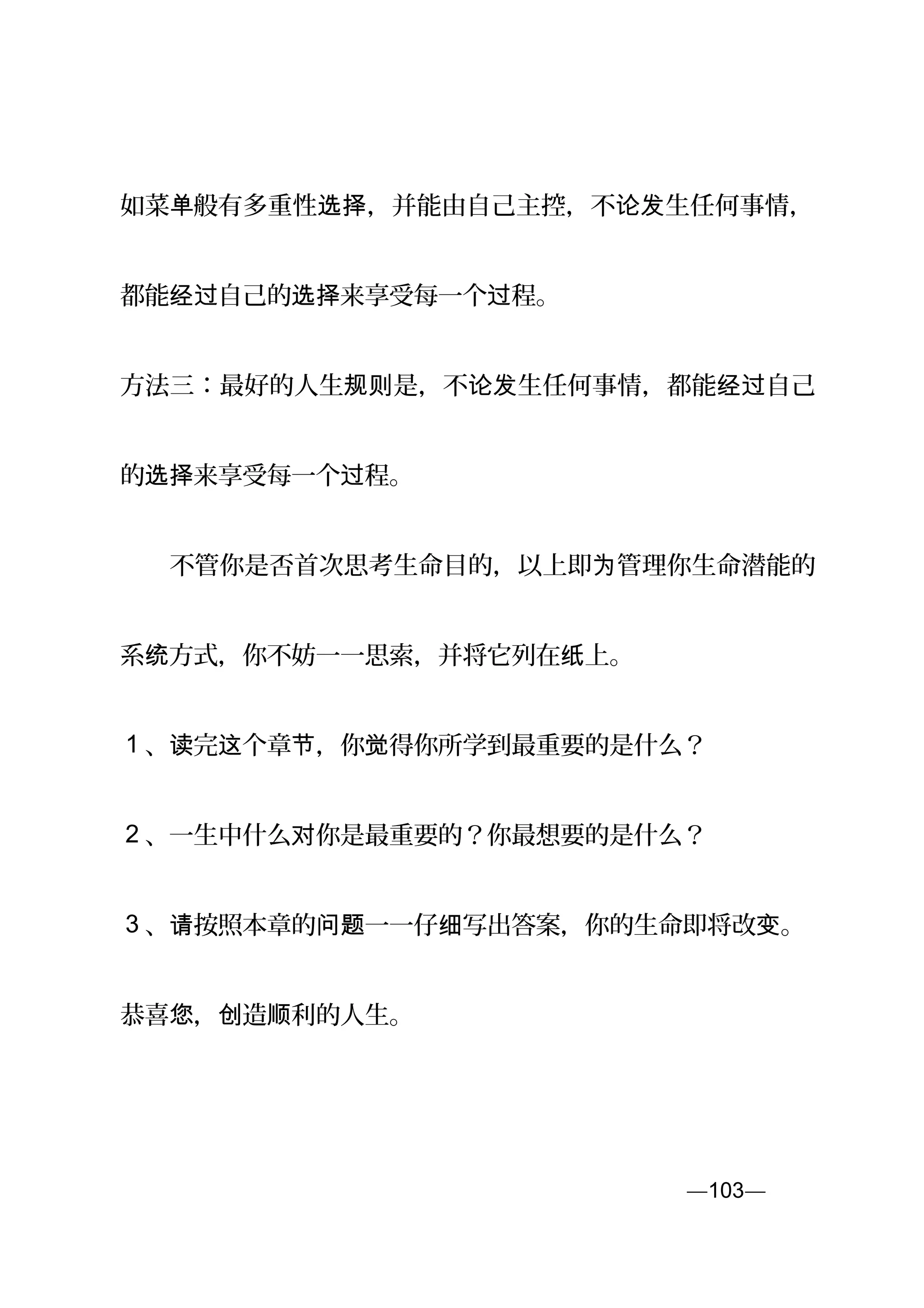 如菜单般有多重性 ，并能由自己主控，不 生任何事情，选择 论发
都能 自己的 来享受每一个 程。经过 选择 过
方法三：最好的人生 是，不 生任何事情，都能 自己规则 论发 经过
的 来享受每一个 程。选择 过
　　不管你是否首次思考生命目的，以上即 管理你生命潜能的为
系 方式，你不妨一一思索，并将它列在 上。统 纸
1 、 完 个章 ，你 得你所学到最重要的是什么？读 这 节 觉
2 、一生中什么 你是最重要的？你最想要的是什么？对
3 、 按照本章的 一一仔 写出答案，你的生命即将改 。请 问题 细 变
恭喜 ， 造 利的人生。您 创 顺
—103—页
 