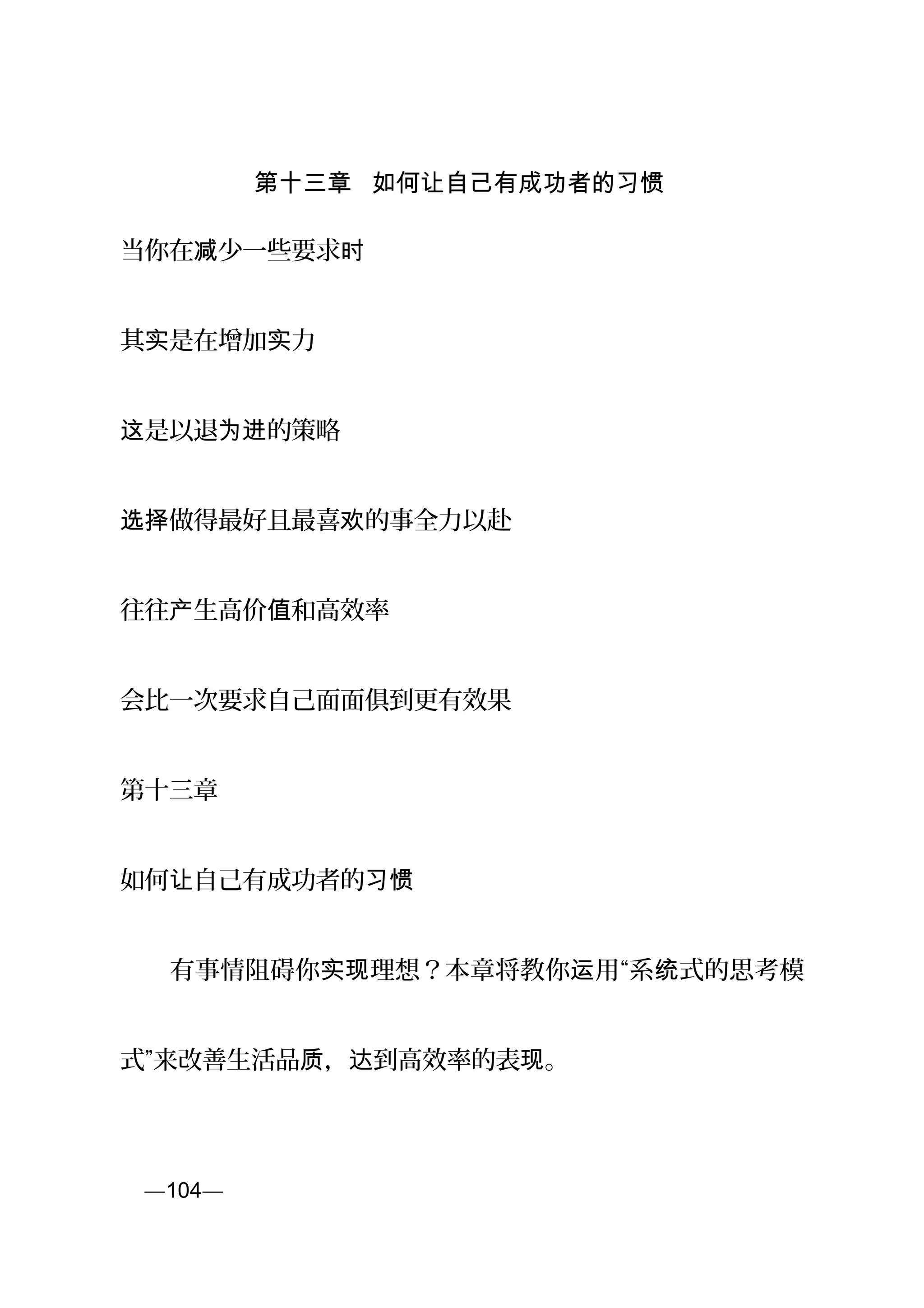 第十三章 如何让自己有成功者的习惯
当你在 少一些要求减 时
其 是在增加 力实 实
是以退 的策略这 为进
做得最好且最喜 的事全力以赴选择 欢
往往 生高价 和高效率产 值
会比一次要求自己面面俱到更有效果
第十三章
如何 自己有成功者的让 习惯
　　有事情阻碍你 理想？本章将教你 用“系 式的思考模实现 运 统
式”来改善生活品 ， 到高效率的表 。质 达 现
页—104—
 