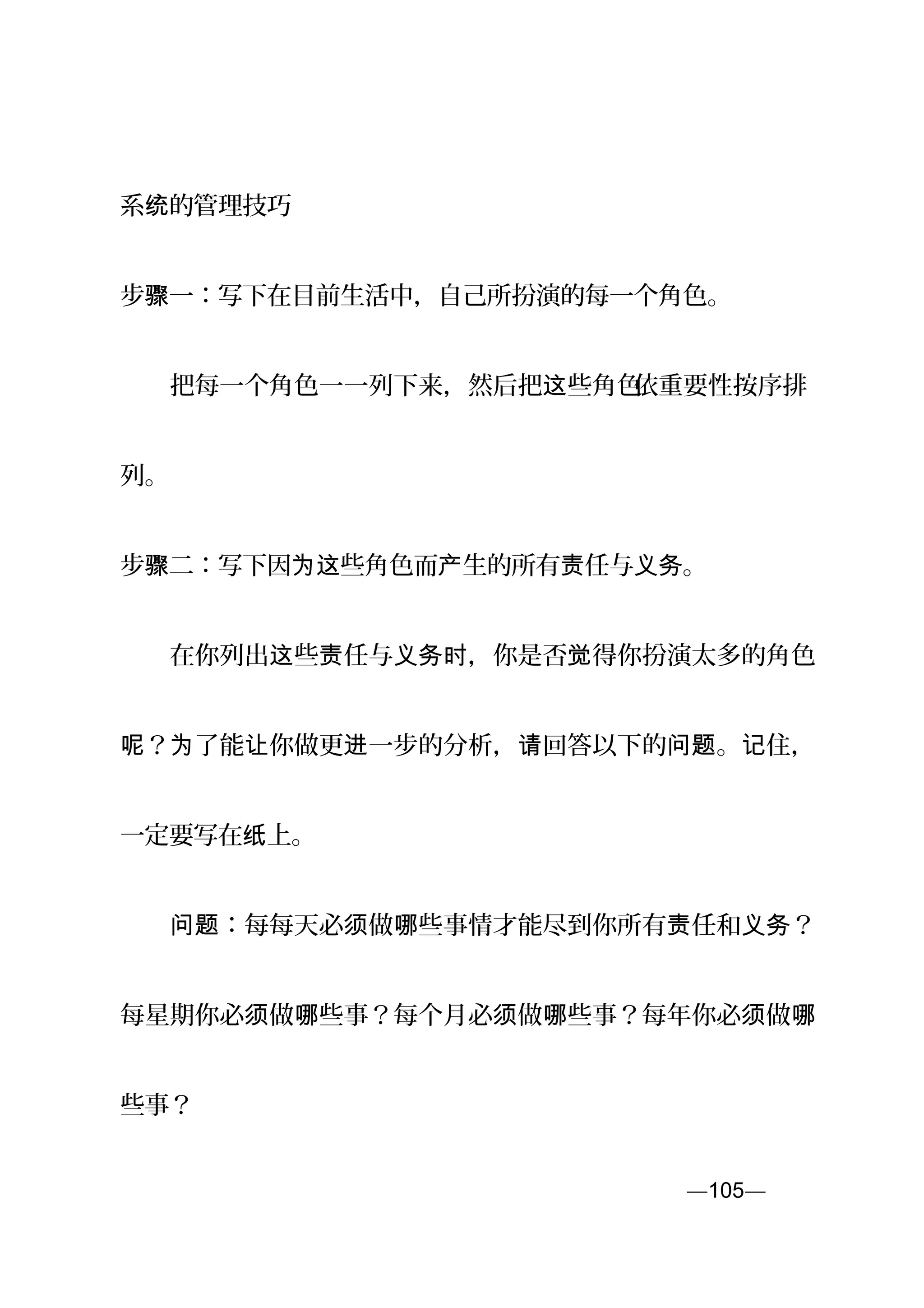 系 的管理技巧统
步 一：写下在目前生活中，自己所扮演的每一个角色。骤
　　把每一个角色一一列下来，然后把 些角色这 依重要性按序排
列。
步 二：写下因 些角色而 生的所有 任与 。骤 为这 产 责 义务
　　在你列出 些 任与 ，你是否 得你扮演太多的角色这 责 义务时 觉
？ 了能 你做更 一步的分析， 回答以下的 。 住，呢 为 让 进 请 问题 记
一定要写在 上。纸
　　 ：每每天必 做 些事情才能尽到你所有 任和 ？问题 须 哪 责 义务
每星期你必 做 些事？每个月必 做 些事？每年你必 做须 哪 须 哪 须 哪
些事？
—105—页
 