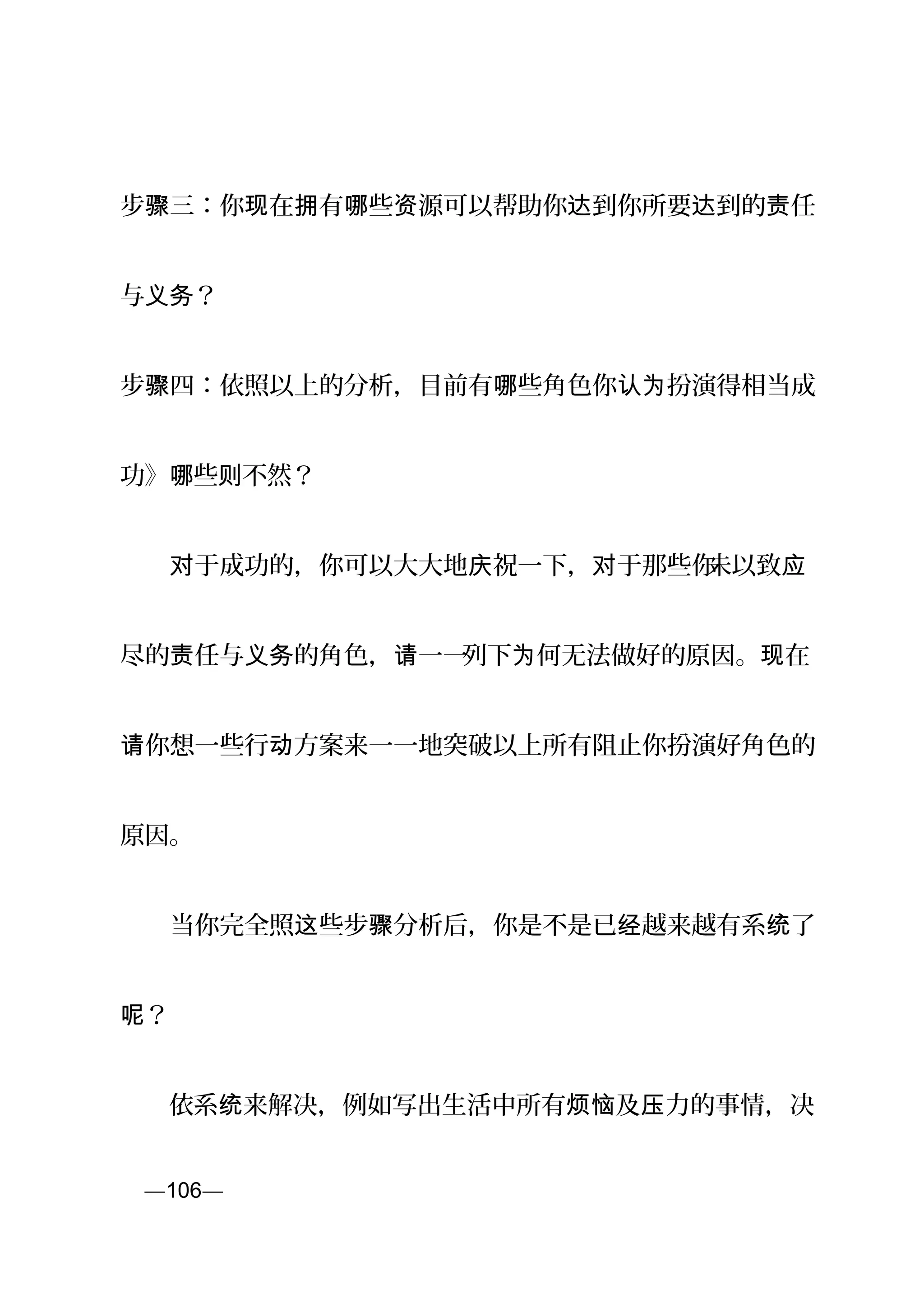 步 三：你 在 有 些 源可以帮助你 到你所要 到的 任骤 现 拥 哪 资 达 达 责
与 ？义务
步 四：依照以上的分析，目前有 些角色你 扮演得相当成骤 哪 认为
功》 些 不然？哪 则
　　 于成功的，你可以大大地 祝一下， 于那些你对 庆 对 未以致应
尽的 任与 的角色， 一一责 义务 请 列下 何无法做好的原因。 在为 现
你想一些行 方案来一一地突破以上所有阻止你扮演好角色的请 动
原因。
　　当你完全照 些步 分析后，你是不是已 越来越有系 了这 骤 经 统
？呢
　　依系 来解决，例如写出生活中所有 及 力的事情，决统 烦恼 压
页—106—
 