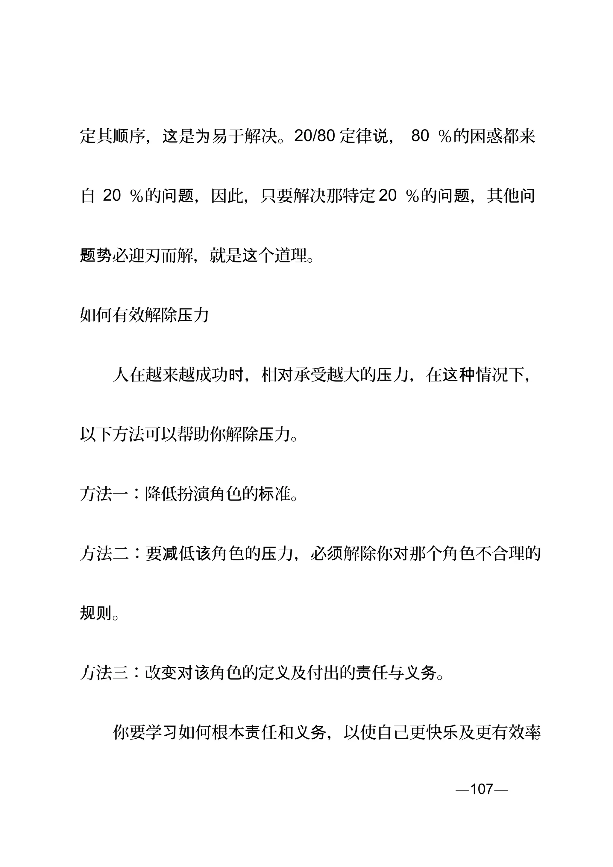 定其 序， 是 易于解决。顺 这 为 20/80 定律 ，说 80 ％的困惑都来
自 20 ％的 ，因此，只要解决那特定问题 20 ％的 ，其他问题 问
必迎刃而解，就是 个道理。题势 这
如何有效解除 力压
　　人在越来越成功 ，相 承受越大的 力，在 情况下，时 对 压 这种
以下方法可以帮助你解除 力。压
方法一：降低扮演角色的 准。标
方法二：要 低 角色的 力，必 解除你 那个角色不合理的减 该 压 须 对
。规则
方法三：改 角色的定 及付出的 任与 。变对该 义 责 义务
　　你要学 如何根本 任和 ，以使自己更快 及更有效率习 责 义务 乐 。
—107—页
 