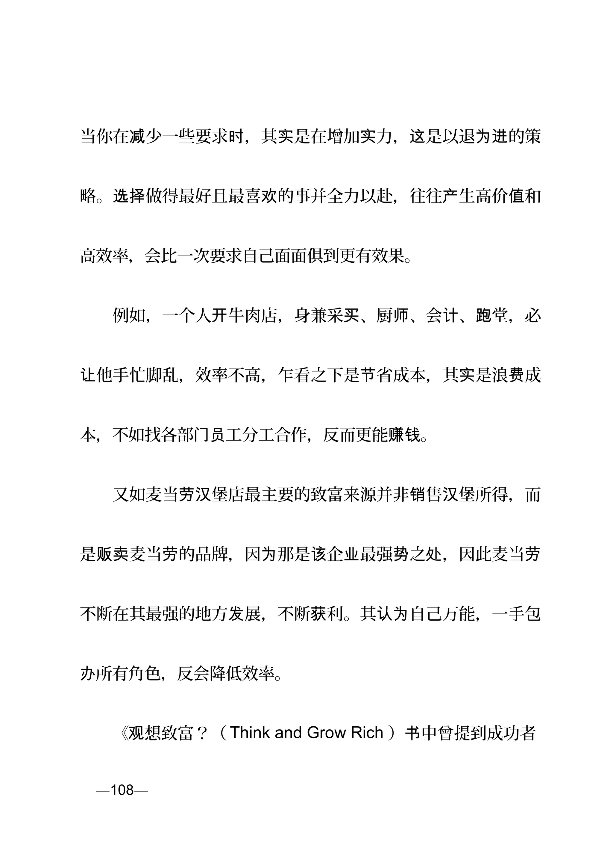 当你在 少一些要求 ，其 是在增加 力， 是以退 的策减 时 实 实 这 为进
略。 做得最好且最喜 的事并全力以赴，往往 生高价 和选择 欢 产 值
高效率，会比一次要求自己面面俱到更有效果。
　　例如，一个人 牛肉店，身兼采 、厨 、会 、 堂，必开 买 师 计 跑
他手忙脚乱，效率不高，乍看之下是 省成本，其 是浪 成让 节 实 费
本，不如找各部 工分工合作，反而更能 。门员 赚钱
　　又如麦当 堡店最主要的致富来源并非 售 堡所得，而劳汉 销 汉
是 麦当 的品牌，因 那是 企 最强 之 ，因此麦当贩卖 劳 为 该 业 势 处 劳
不断在其最强的地方 展，不断 利。其 自己万能，一手包发 获 认为
所有角色，反会降低效率。办
　　《观想致富？（ Think and Grow Rich ） 中曾提到成功者书
页—108—
 