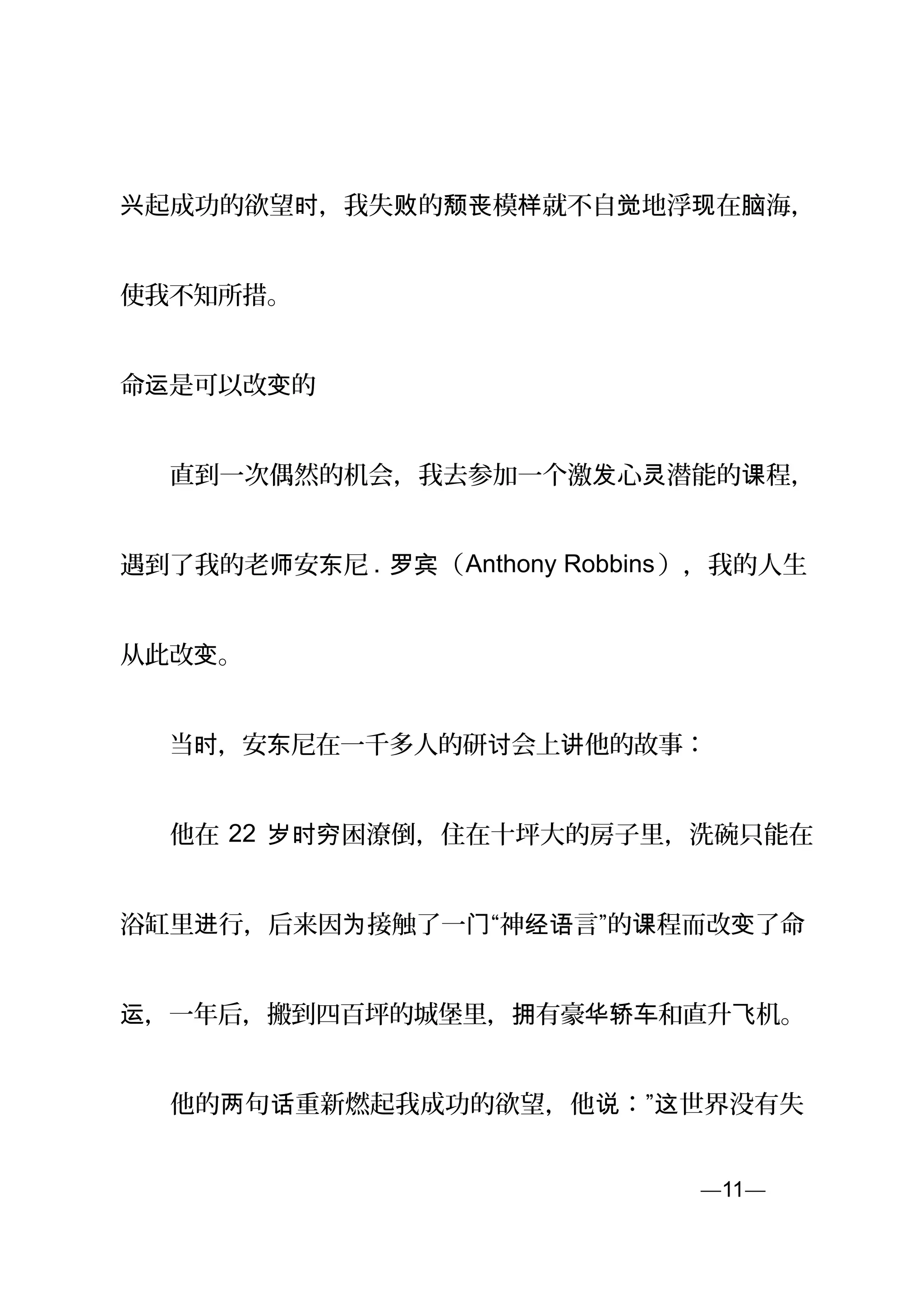 起成功的欲望 ，我失 的 模 就不自 地浮 在 海，兴 时 败 颓丧 样 觉 现 脑
使我不知所措。
命 是可以改 的运 变
　　直到一次偶然的机会，我去参加一个激 心 潜能的 程，发 灵 课
遇到了我的老 安 尼师 东 . （罗宾 Anthony Robbins），我的人生
从此改 。变
　　当 ，安 尼在一千多人的研 会上 他的故事：时 东 讨 讲
　　他在 22 困潦倒，住在十坪大的房子里，洗碗只能在岁时穷
浴缸里 行，后来因 接触了一进 为 门“神 言”的 程而改 了命经语 课 变
，一年后，搬到四百坪的城堡里， 有豪 和直升 机。运 拥 华轿车 飞
　　他的 句 重新燃起我成功的欲望，他 ：” 世界没有失两 话 说 这
—11—页
 