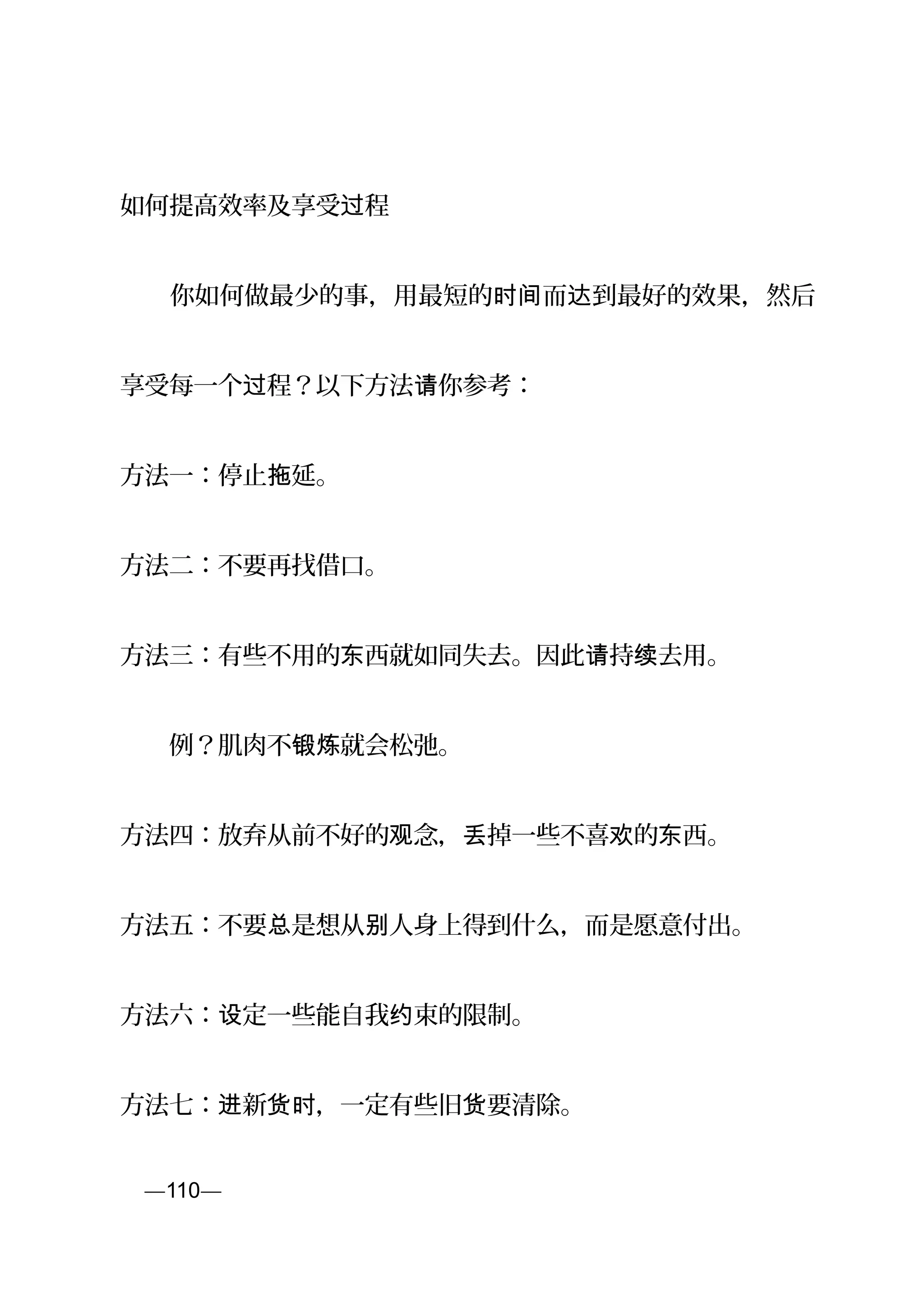 如何提高效率及享受 程过
　　你如何做最少的事，用最短的 而 到最好的效果，然后时间 达
享受每一个 程？以下方法 你参考：过 请
方法一：停止 延。拖
方法二：不要再找借口。
方法三：有些不用的 西就如同失去。因此 持 去用。东 请 续
　　例？肌肉不 就会松弛。锻炼
方法四：放弃从前不好的 念， 掉一些不喜 的 西。观 丢 欢 东
方法五：不要 是想从 人身上得到什么，而是愿意付出。总 别
方法六： 定一些能自我 束的限制。设 约
方法七： 新 ，一定有些旧 要清除。进 货时 货
页—110—
 