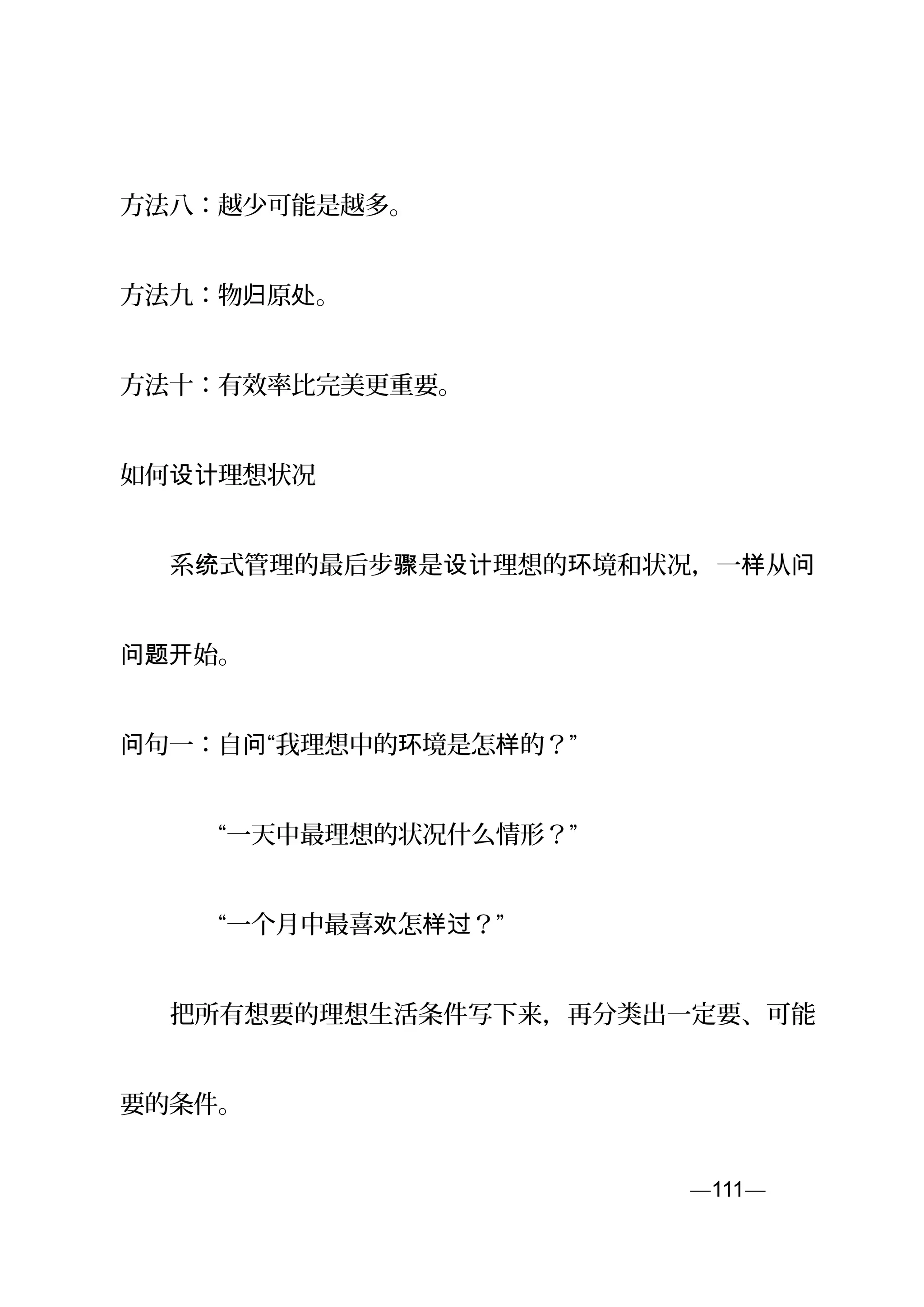 方法八：越少可能是越多。
方法九：物 原 。归 处
方法十：有效率比完美更重要。
如何 理想状况设计
　　系 式管理的最后步 是 理想的 境和状况，一 从统 骤 设计 环 样 问
始。问题开
句一：自 “我理想中的 境是怎 的？”问 问 环 样
　　　　“一天中最理想的状况什么情形？”
　　　　“一个月中最喜 怎 ？”欢 样过
　　把所有想要的理想生活条件写下来，再分类出一定要、可能
要的条件。
—111—页
 