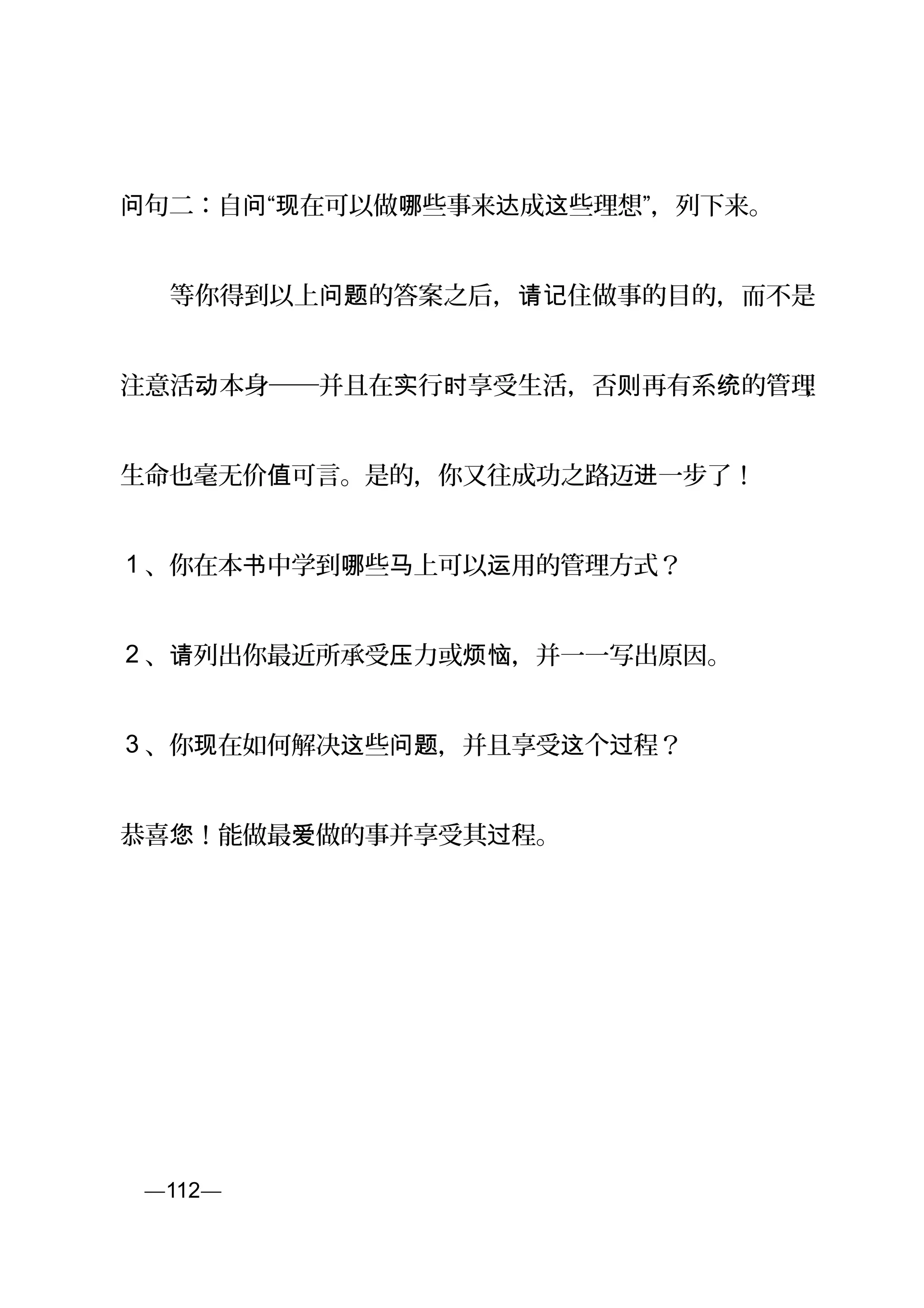 句二：自 “ 在可以做 些事来 成 些理想”，问 问 现 哪 达 这 列下来。
　　等你得到以上 的答案之后， 住做事的目的，而不是问题 请记
注意活 本身──并且在 行 享受生活，否 再有系 的管理动 实 时 则 统 ，
生命也毫无价 可言。是的，你又值 往成功之路迈 一步了！进
1 、你在本 中学到 些 上可以 用的管理方式？书 哪 马 运
2 、 列出你最近所承受 力或 ，并一一写出原因。请 压 烦恼
3 、你 在如何解决 些 ，并且享受 个 程？现 这 问题 这 过
恭喜 ！能做最 做的事并享受其 程。您 爱 过
页—112—
 