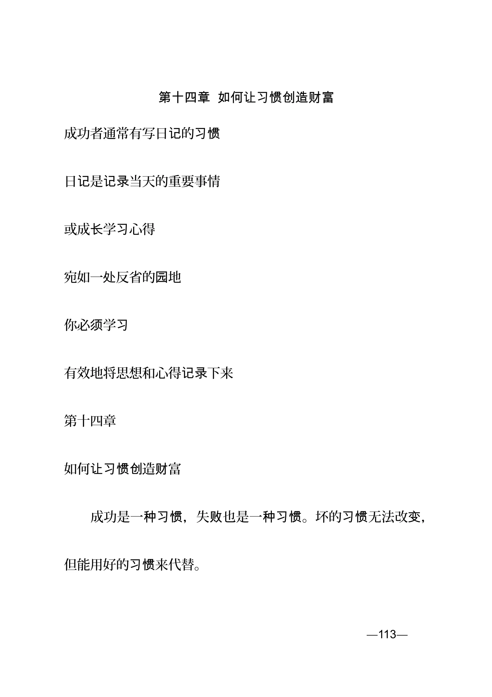 第十四章 如何让习惯创造财富
成功者通常有写日 的记 习惯
日 是 当天的重要事情记 记录
或成 学 心得长 习
宛如一 反省的 地处 园
你必 学须 习
有效地将思想和心得 下来记录
第十四章
如何 造 富让习惯创 财
　　成功是一 ，失 也是一 。坏的 无法改 ，种习惯 败 种习惯 习惯 变
但能用好的 来代替。习惯
—113—页
 
