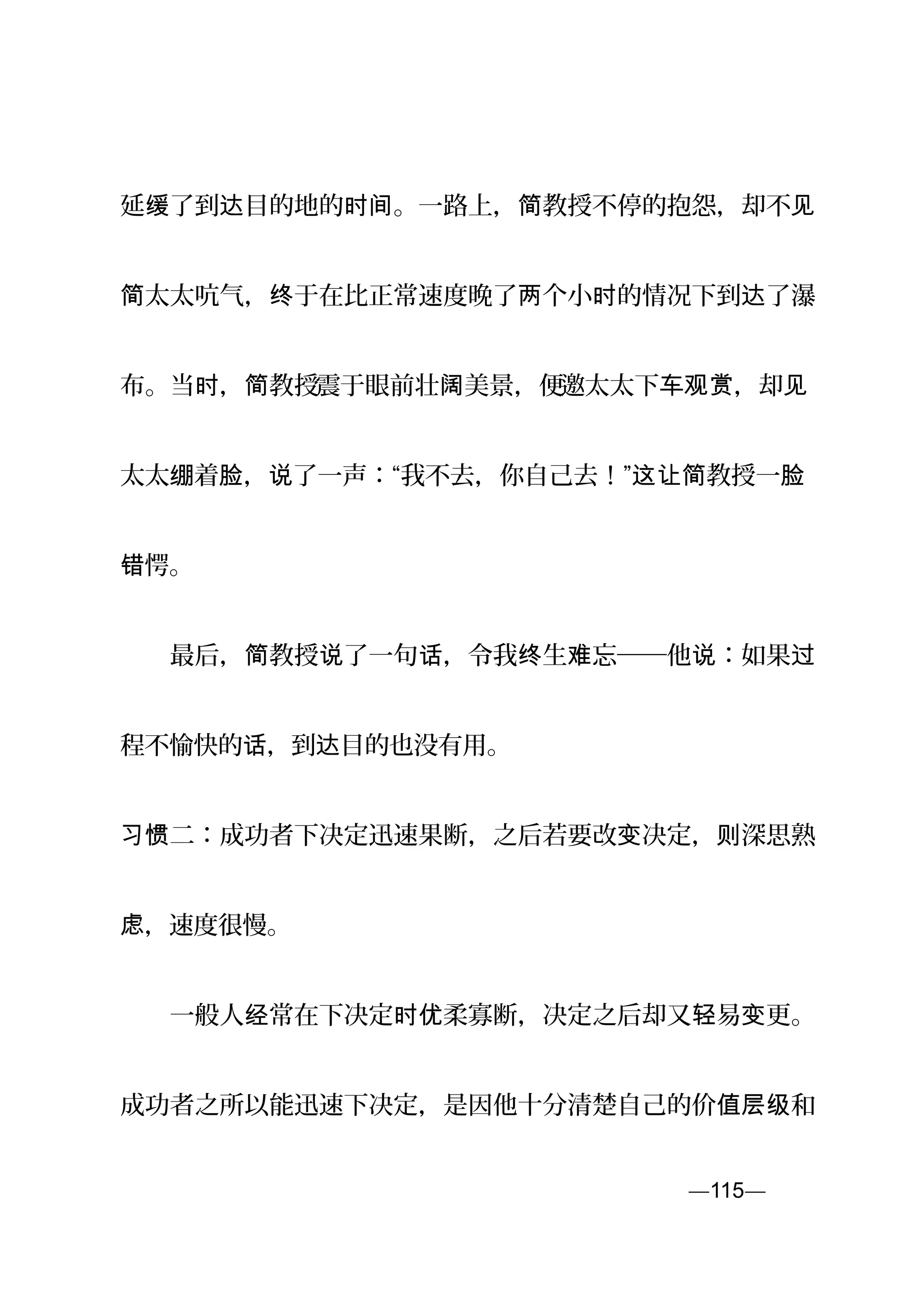 延 了到 目的地的 。一路上， 教授不停的抱怨，却不缓 达 时间 简 见
太太吭气， 于在比正常速度晚了 个小 的情况下到 了瀑简 终 两 时 达
布。当 ， 教授时 简 震于眼前壮 美景，便阔 邀太太下 ，却车观赏 见
太太 着 ， 了一声：“我不去，你自己去！”绷 脸 说 这让简教授一脸
愕。错
　　最后， 教授 了一句 ，令我 生 忘──他 ：如果简 说 话 终 难 说 过
程不愉快的 ，到 目的也没有用。话 达
二：成功者下决定迅速果断，之后若要改 决定， 深思熟习惯 变 则
，速度很慢。虑
　　一般人 常在下决定 柔寡断，决定之后却又 易 更。经 时优 轻 变
成功者之所以能迅速下决定，是因他十分清楚自己的价 和值层级
—115—页
 