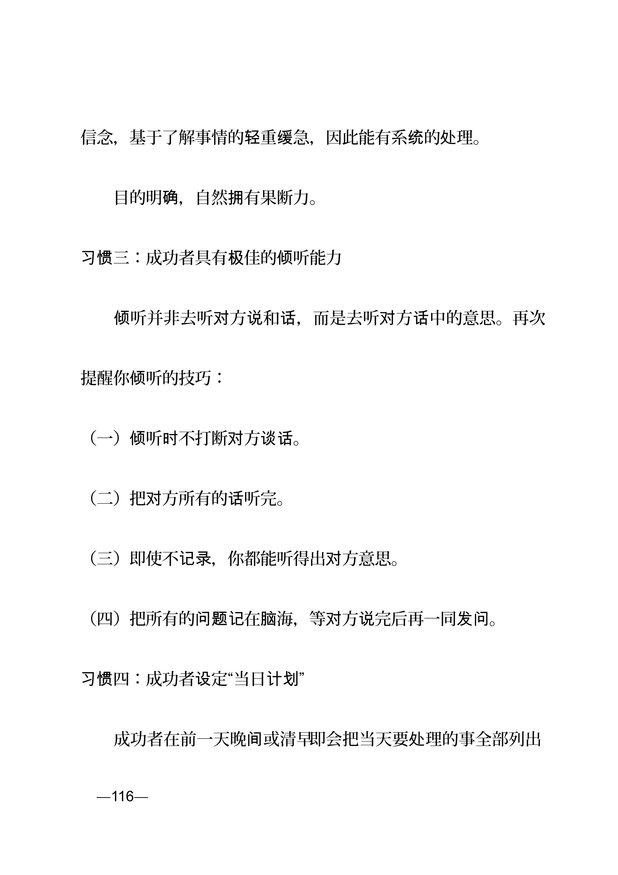 信念，基于了解事情的 重 急，因此能有系 的 理。轻 缓 统 处
　　目的明 ，自然 有果断力。确 拥
三：成功者具有 佳的 听能力习惯 极 倾
　　 听并非去听 方 和 ，而是去听 方 中的意思。再次倾 对 说 话 对 话
提醒你 听的技巧：倾
（一） 听 不打断 方 。倾 时 对 谈话
（二）把 方所有的 听完。对 话
（三）即使不 ，你都能听得出 方意思。记录 对
（四）把所有的 在 海，等 方 完后再一同 。问题记 脑 对 说 发问
习惯四：成功者 定“当日 ”设 计划
　　成功者在前一天晚 或清早间 即会把当天要 理的事全部列出处
页—116—
 
