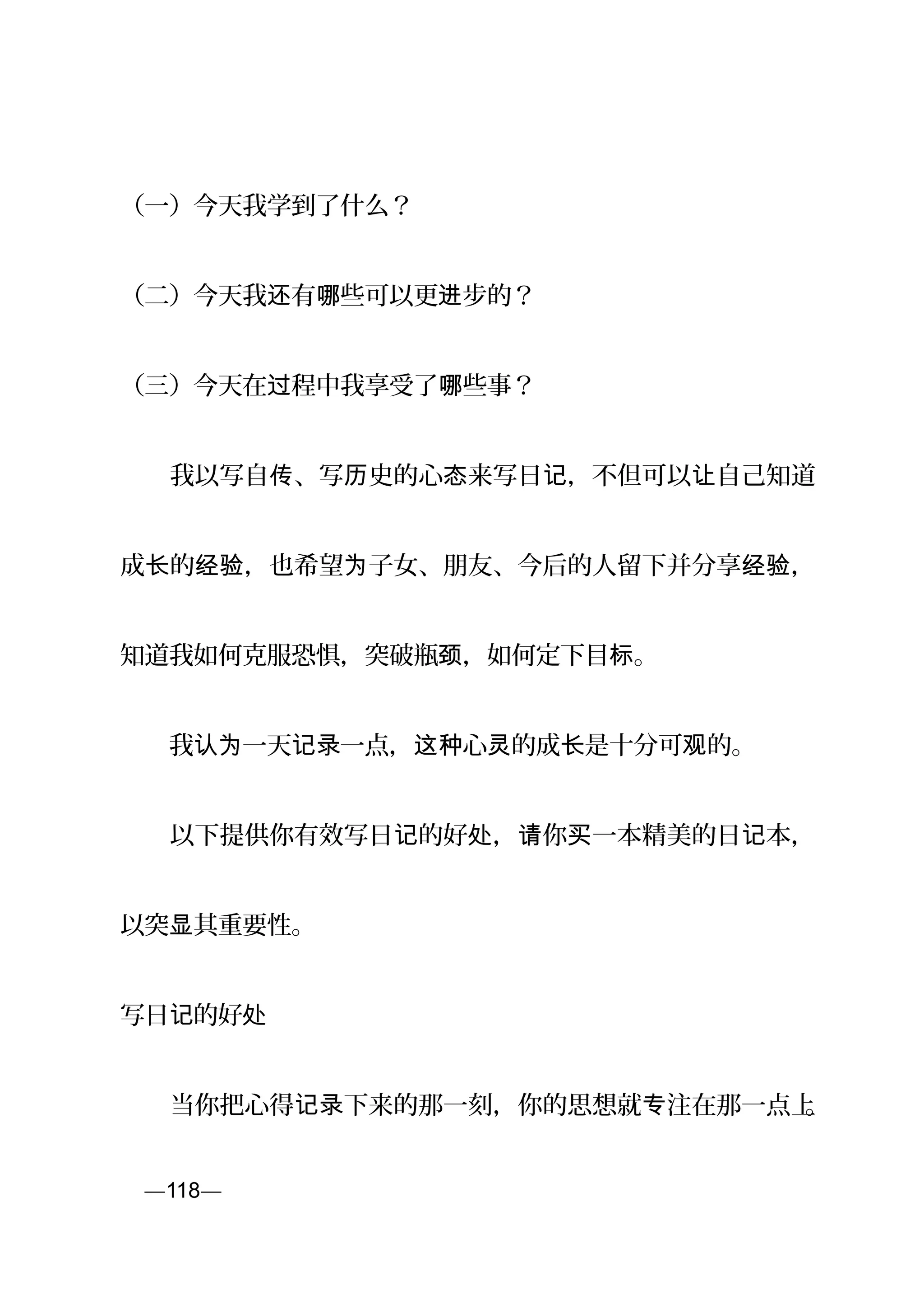 （一）今天我学到了什么？
（二）今天我 有 些可以更 步的？还 哪 进
（三）今天在 程中我享受了 些事？过 哪
　　我以写自 、写 史的心 来写日 ，不但可以 自己知道传 历 态 记 让
成 的 ，也希望 子女、朋友、今后的人留下并分享 ，长 经验 为 经验
知道我如何克服恐惧，突破瓶 ，如何定下目 。颈 标
　　我 一天 一点， 心 的成 是十分可 的。认为 记录 这种 灵 长 观
　　以下提供你有效写日 的好 ， 你 一本精美的日 本，记 处 请 买 记
以突 其重要性。显
写日 的好记 处
　　当你把心得 下来的那一刻，你的思想就 注在那一点上记录 专 。
页—118—
 