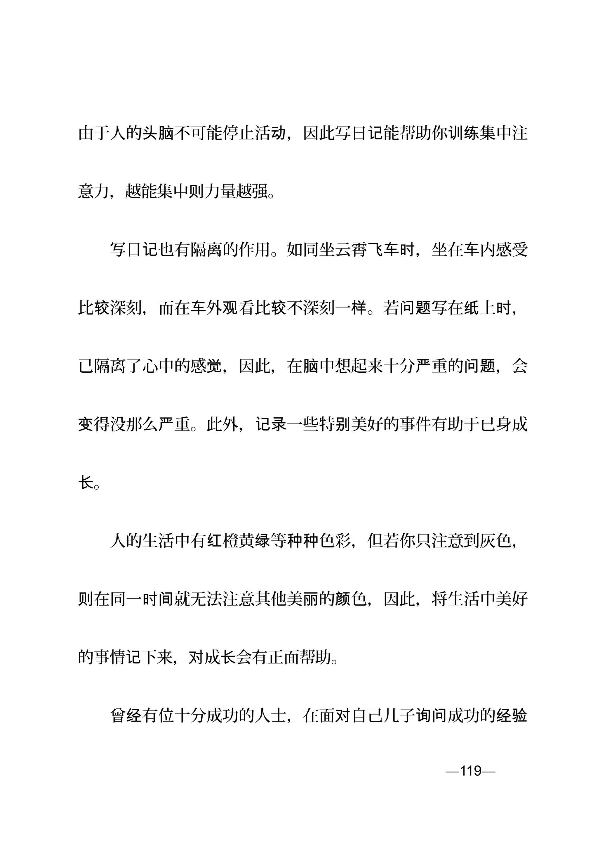 由于人的 不可能停止活 ，因此写日 能帮助你 集中注头脑 动 记 训练
意力，越能集中则力量越强。
　　写日 也有隔离的作用。如同坐云霄 ，坐在 内感受记 飞车时 车
比 深刻，而在 外 看比 不深刻一 。若 写在 上 ，较 车 观 较 样 问题 纸 时
已隔离了心中的感 ，因此，在 中想起来十分 重的 ，会觉 脑 严 问题
得没那么 重。此外， 一些特 美好的事件有助于已身成变 严 记录 别
。长
　　人的生活中有 橙黄 等 色彩，但若你只注意到灰色，红 绿 种种
在同一 就无法注意其他美 的 色，因此，将生活中美好则 时间 丽 颜
的事情 下来， 成 会有正面帮助。记 对 长
　　曾 有位十分成功的人士，在面 自己儿子 成功的经 对 询问 经验
—119—页
 