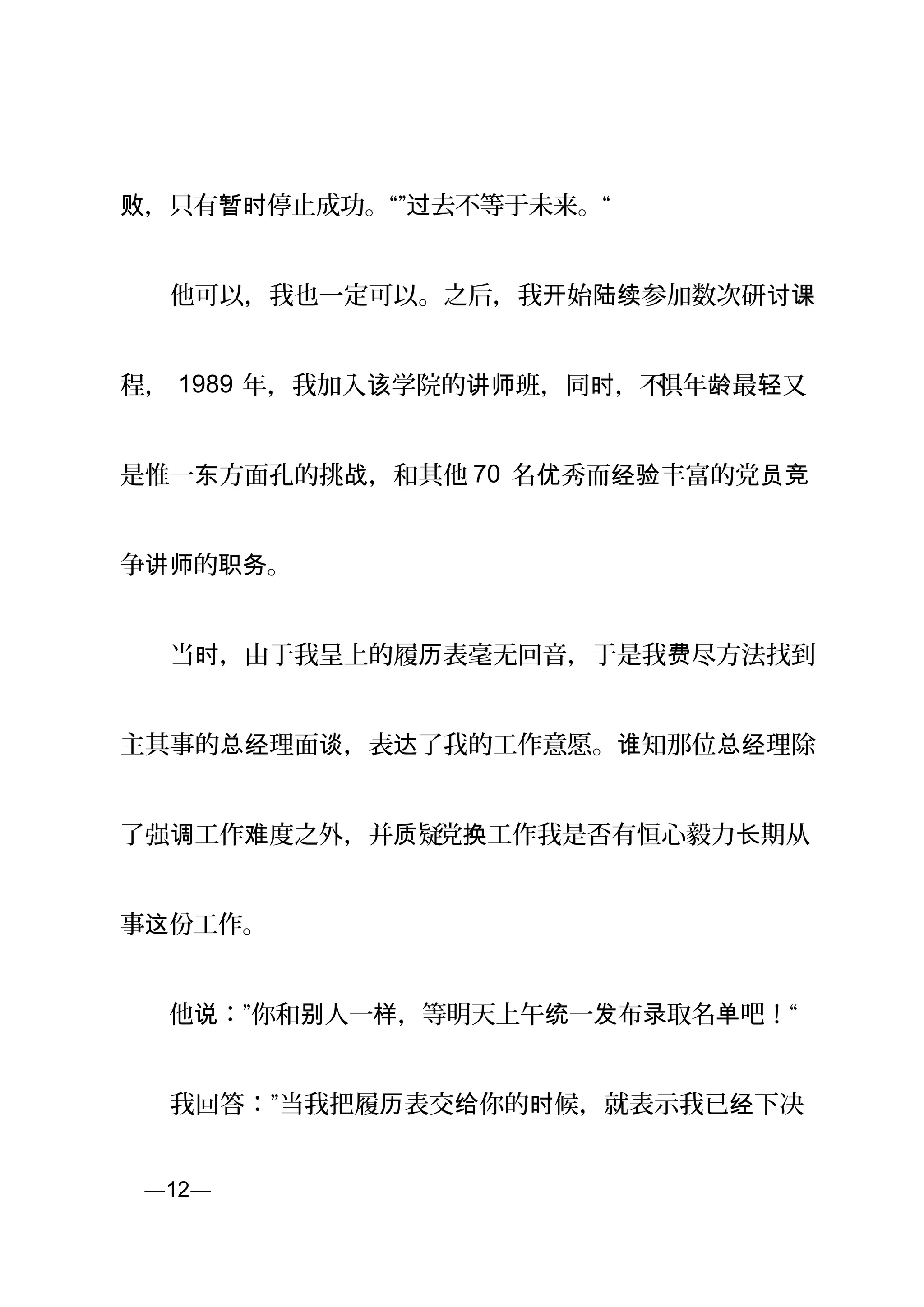 ，只有 停止成功。“” 去不等于未来。“败 暂时 过
　　他可以，我也一定可以。之后，我 始 参加数次研开 陆续 讨课
程， 1989 年，我加入 学院的 班，同 ，不该 讲师 时 惧年 最 又龄 轻
是惟一 方面孔的挑 ，和其他东 战 70 名 秀而 丰富的党优 经验 员竞
争 的 。讲师 职务
　　当 ，由于我呈上的履 表毫无回音，于是我 尽方法找到时 历 费
主其事的 理面 ，表 了我的工作意愿。 知那位 理除总经 谈 达 谁 总经
了强 工作 度之外，并 疑调 难 质 党 工作我是否有恒心毅力 期从换 长
事 份工作。这
　　他 ：”你和 人一 ，等明天上午 一 布 取名 吧！“说 别 样 统 发 录 单
　　我回答：”当我把履 表交 你的 候，就表示我已 下决历 给 时 经
页—12—
 