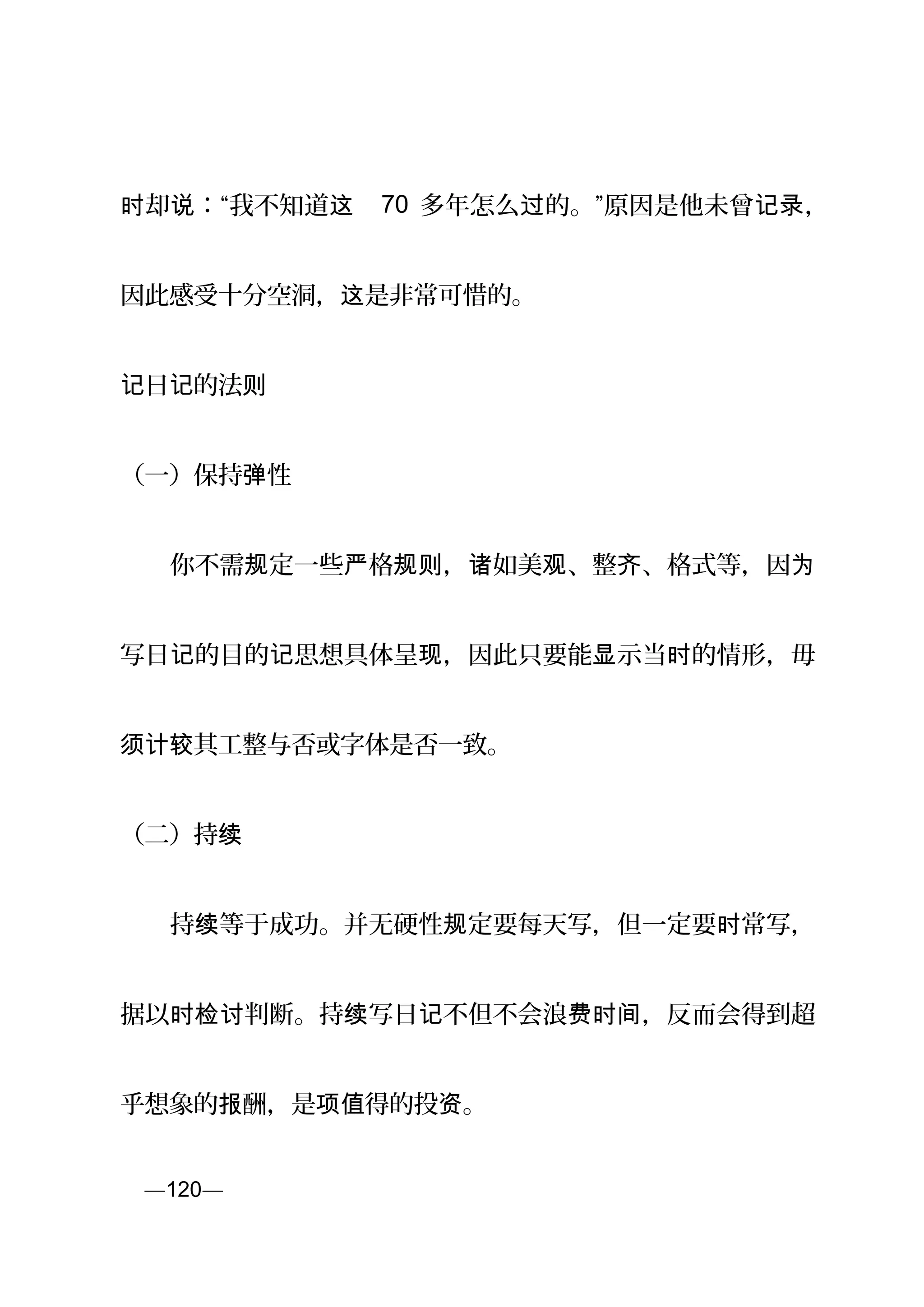 却 ：“我不知道时 说 这 70 多年怎么 的。”原因是他未曾过 记录，
因此感受十分空洞， 是非常可惜的。这
日 的法记 记 则
（一）保持 性弹
　　你不需 定一些 格 ， 如美 、整 、格式等，因规 严 规则 诸 观 齐 为
写日 的目的 思想具体呈 ，因此只要能 示当 的情形，毋记 记 现 显 时
其工整与否或字体是否一致。须计较
（二）持续
　　持 等于成功。并无硬性 定要每天写，但一定要 常写，续 规 时
据以 判断。持 写日 不但不会浪 ，反而会得到超时检讨 续 记 费时间
乎想象的 酬，是 得的投 。报 项值 资
页—120—
 