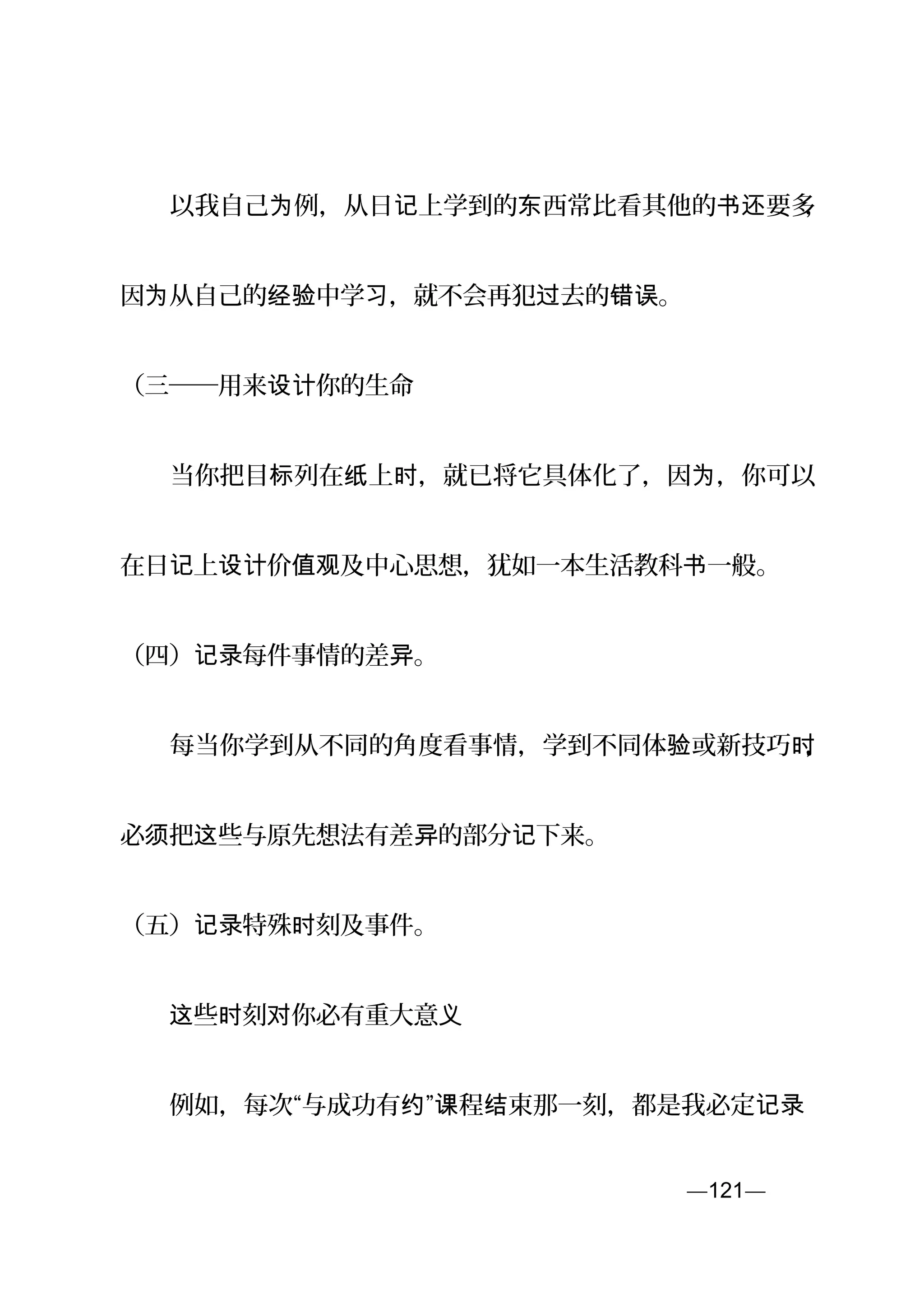 　　以我自己 例，从日 上学到的 西常比看其他的 要多为 记 东 书还 ，
因 从自己的 中学 ，就不会再犯 去的 。为 经验 习 过 错误
（三──用来 你的生命设计
　　当你把目 列在 上 ，就已将它具体化了，因 ，你可以标 纸 时 为
在日 上 价 及中心思想，犹如一本生活教科 一般。记 设计 值观 书
（四） 每件事情的差 。记录 异
　　每当你学到从不同的角度看事情，学到不同体 或新技巧验 时，
必 把 些与原先想法有差 的部分 下来。须 这 异 记
（五） 特殊 刻及事件。记录 时
　　 些 刻 你必有重大意这 时 对 义
　　例如，每次“与成功有 ” 程 束那一刻，都是我必定约 课 结 记录
—121—页
 