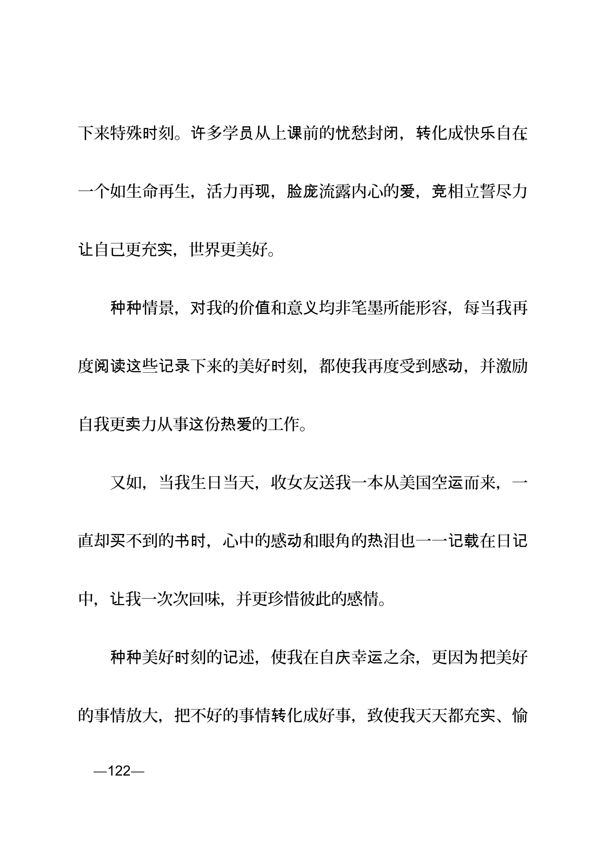 下来特殊 刻。 多学 从上 前的 愁封 ， 化成快 自在时 许 员 课 忧 闭 转 乐 ，
一个如生命再生，活力再 ， 流露内心的 ， 相立誓尽力现 脸庞 爱 竞
自己更充 ，世界更美好。让 实
　　 情景， 我的价 和意 均非笔墨所能形容，每当我再种种 对 值 义
度 些 下来的美好 刻，都使我再度受到感 ，并激励阅读这 记录 时 动
自我更 力从事 份 的工作。卖 这 热爱
　　又如，当我生日当天，收女友送我一本从美国空 而来，一运
直却 不到的 ，心中的感 和眼角的 泪也一一 在日买 书时 动 热 记载 记
中， 我一次次回味，并更珍惜彼此的感情。让
　　 美好 刻的 述，使我在自 幸 之余，更因 把美好种种 时 记 庆 运 为
的事情放大，把不好的事情 化成好事，致使我天天都充 、愉转 实
页—122—
 