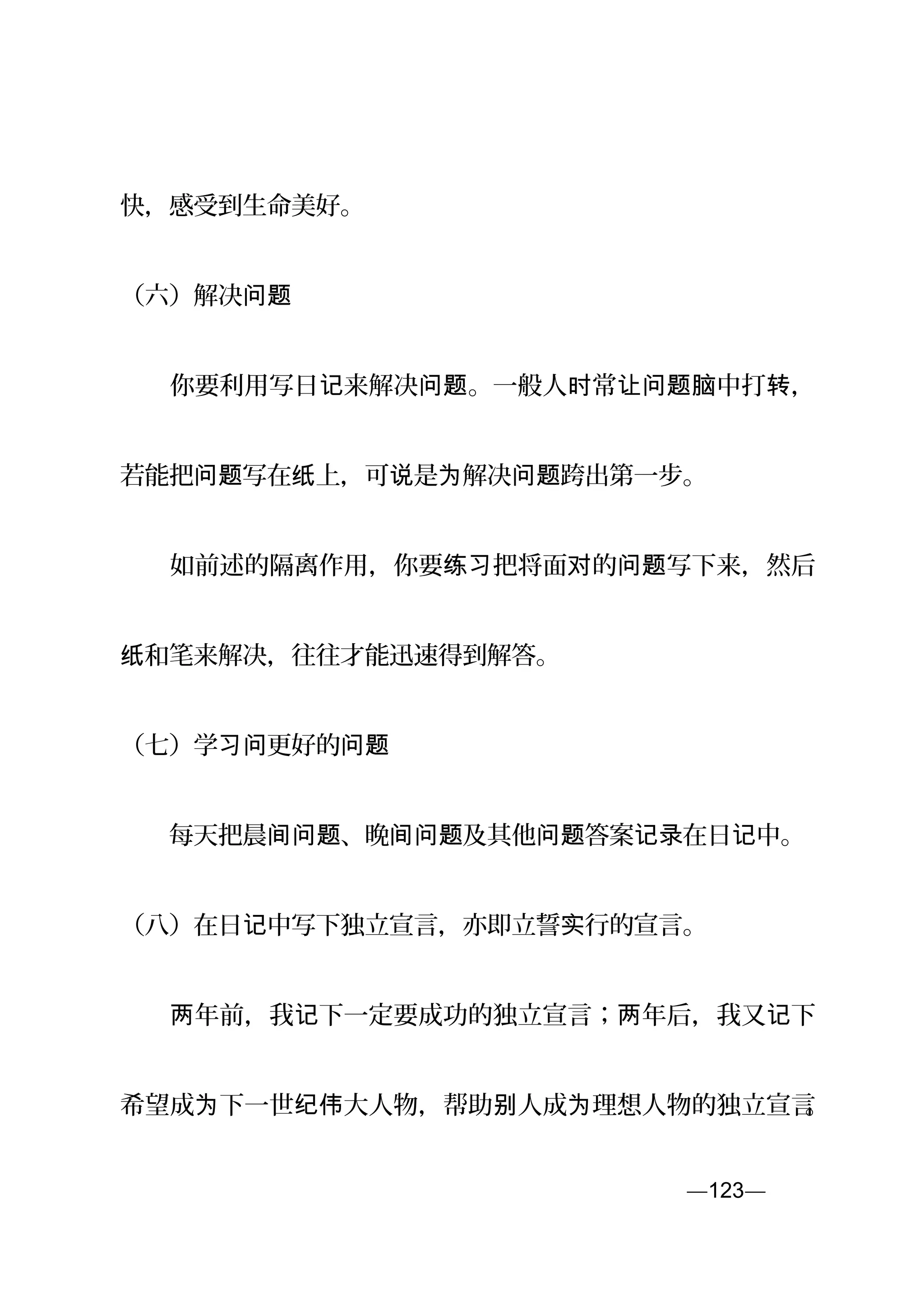 快，感受到生命美好。
（六）解决问题
　　你要利用写日 来解决 。一般人 常 中打 ，记 问题 时 让问题脑 转
若能把 写在 上，可 是 解决 跨出第一步。问题 纸 说 为 问题
　　如前述的隔离作用，你要 把将面 的 写下来，然后练习 对 问题
和笔来解决，往往才能迅速得到解答。纸
（七）学 更好的习问 问题
　　每天把晨 、晚 及其他 答案 在日 中。间问题 间问题 问题 记录 记
（八）在日 中写下独立宣言，亦即立誓 行的宣言。记 实
　　 年前，我 下一定要成功的独立宣言； 年后，我又 下两 记 两 记
希望成 下一世 大人物，帮助 人成 理想人物的独立宣言为 纪伟 别 为 。
—123—页
 