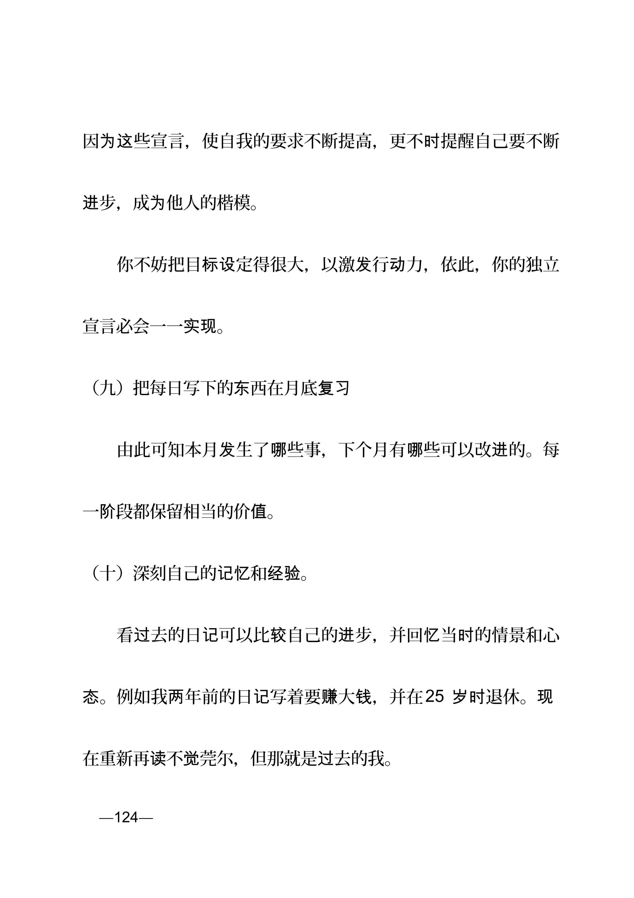 因 些宣言，使自我的要求不断提高，更不 提醒自己要不断为这 时
步，成 他人的楷模。进 为
　　你不妨把目 定得很大，以激 行 力，依此，你的独立标设 发 动
宣言必会一一 。实现
（九）把每日写下的 西在月底东 复习
　　由此可知本月 生了 些事，下个月有 些可以改 的。每发 哪 哪 进
一 段都保留相当的价 。阶 值
（十）深刻自己的 和 。记忆 经验
　　看 去的日 可以比 自己的 步，并回 当 的情景和心过 记 较 进 忆 时
。例如我 年前的日 写着要 大 ，并在态 两 记 赚 钱 25 退休。岁时 现
在重新再 不 莞尔，但那就是 去的我。读 觉 过
页—124—
 