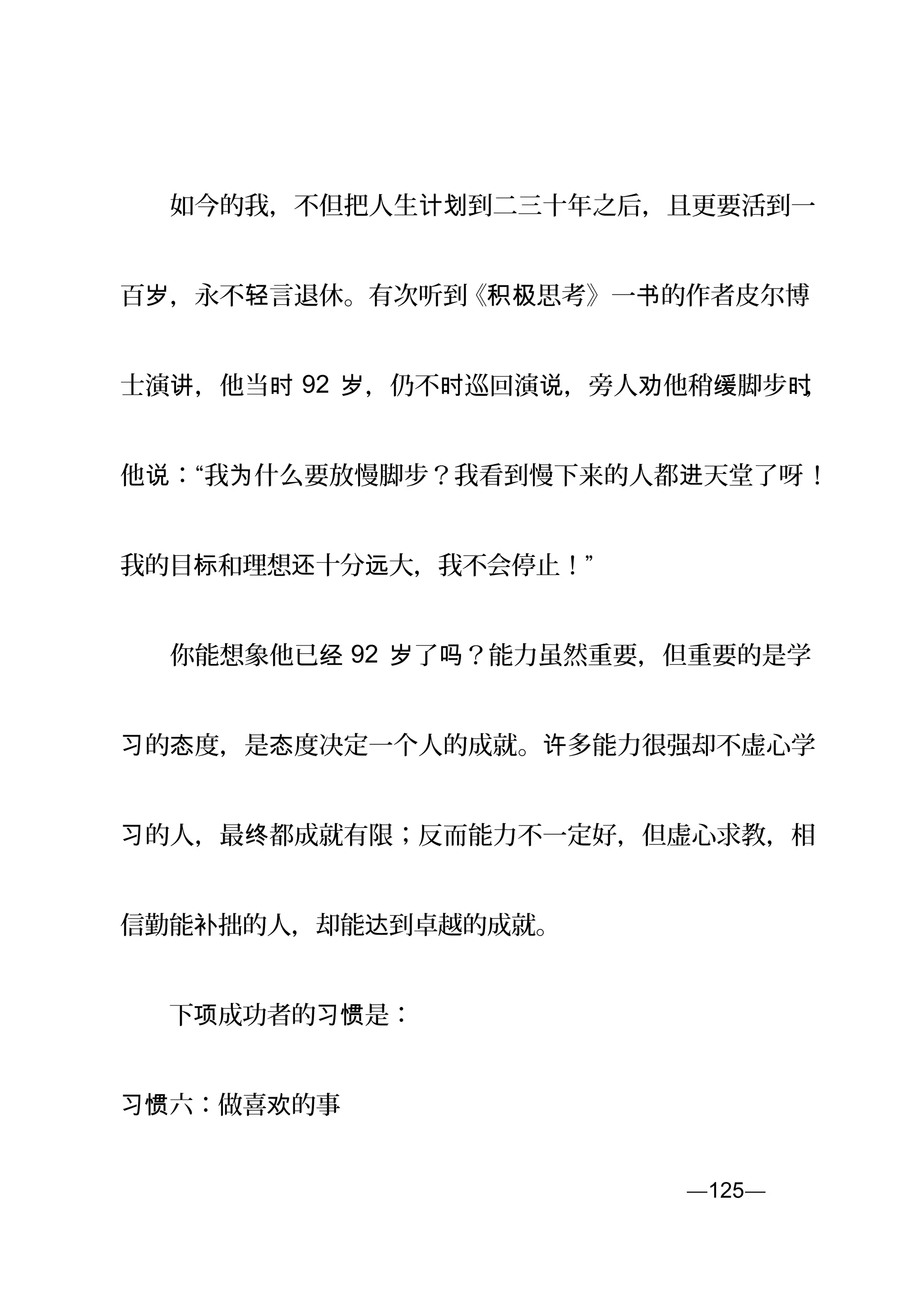 　　如今的我，不但把人生 到二三十年之后，且更要活到一计划
百 ，永不 言退休。有次听到岁 轻 《 思考》一 的作者皮尔博积极 书
士演 ，他当讲 时 92 ，仍不 巡回演 ，旁人 他稍 脚步岁 时 说 劝 缓 时，
他 ：“我 什么要放慢脚步？我看到慢下来的人都 天堂了呀说 为 进 ！
我的目 和理想 十分 大，我不会停止！”标 还 远
　　你能想象他已经 92 了 ？能力虽然重要，但重要的是学岁 吗
的 度，是 度决定一个人的成就。 多能力很强却不虚心学习 态 态 许
的人，最 都成就有限；反而能力不一定好，但虚心求教，相习 终
信勤能 拙的人，却能 到卓越的成就。补 达
　　下 成功者的 是：项 习惯
习惯六：做喜 的事欢
—125—页
 